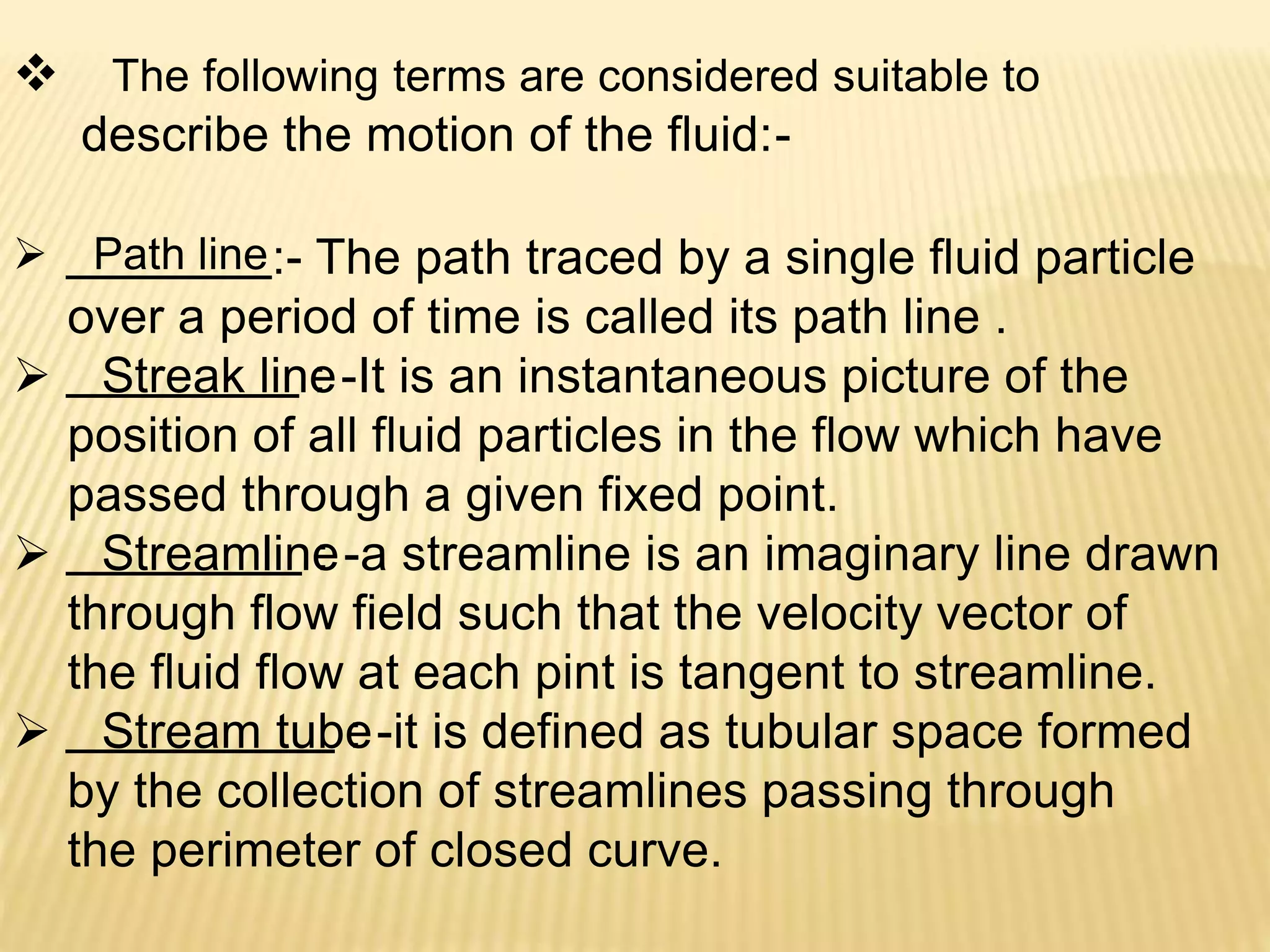  The following terms are considered suitable to
describe the motion of the fluid:-
 Path line:- The path traced by a single fluid particle
over a period of time is called its path line .
 Streak line: -It is an instantaneous picture of the
position of all fluid particles in the flow which have
passed through a given fixed point.
 Streamline: -a streamline is an imaginary line drawn
through flow field such that the velocity vector of
the fluid flow at each pint is tangent to streamline.
 Stream tube: -it is defined as tubular space formed
by the collection of streamlines passing through
the perimeter of closed curve.
 