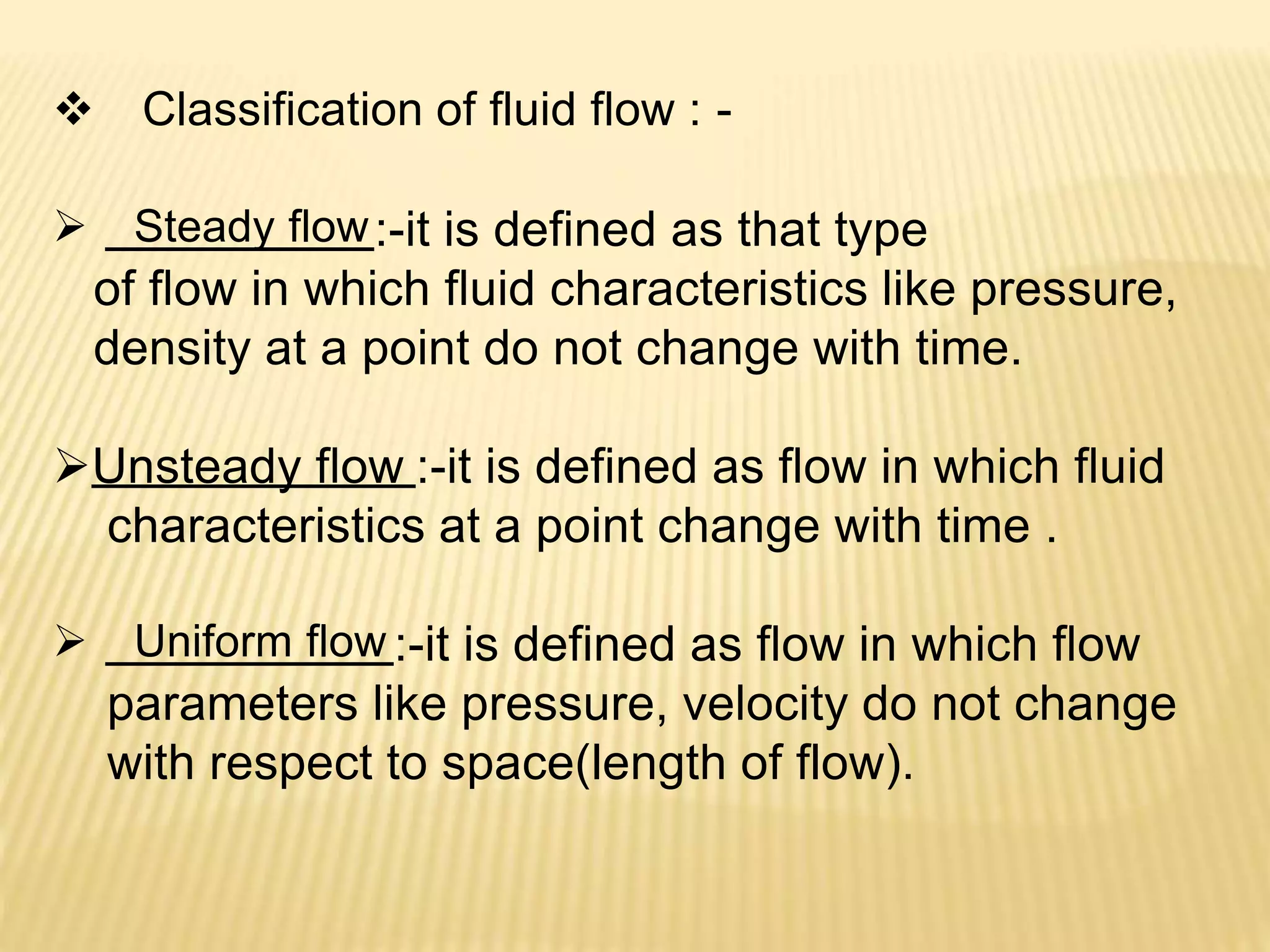  Classification of fluid flow : -
 Steady flow:-it is defined as that type
of flow in which fluid characteristics like pressure,
density at a point do not change with time.
Unsteady flow :-it is defined as flow in which fluid
characteristics at a point change with time .
 Uniform flow :-it is defined as flow in which flow
parameters like pressure, velocity do not change
with respect to space(length of flow).
 