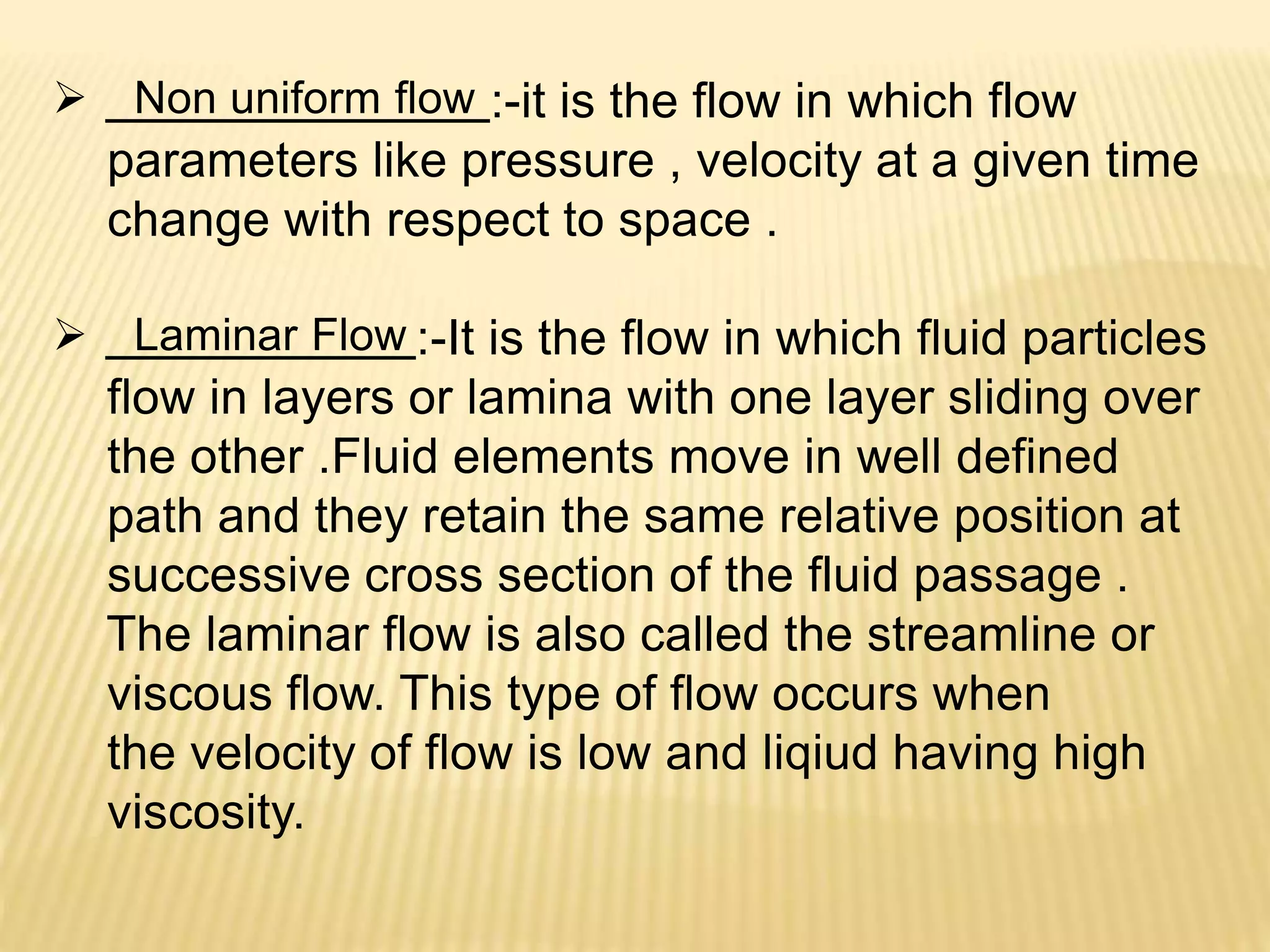  Non uniform flow :-it is the flow in which flow
parameters like pressure , velocity at a given time
change with respect to space .
 Laminar Flow :-It is the flow in which fluid particles
flow in layers or lamina with one layer sliding over
the other .Fluid elements move in well defined
path and they retain the same relative position at
successive cross section of the fluid passage .
The laminar flow is also called the streamline or
viscous flow. This type of flow occurs when
the velocity of flow is low and liqiud having high
viscosity.
 