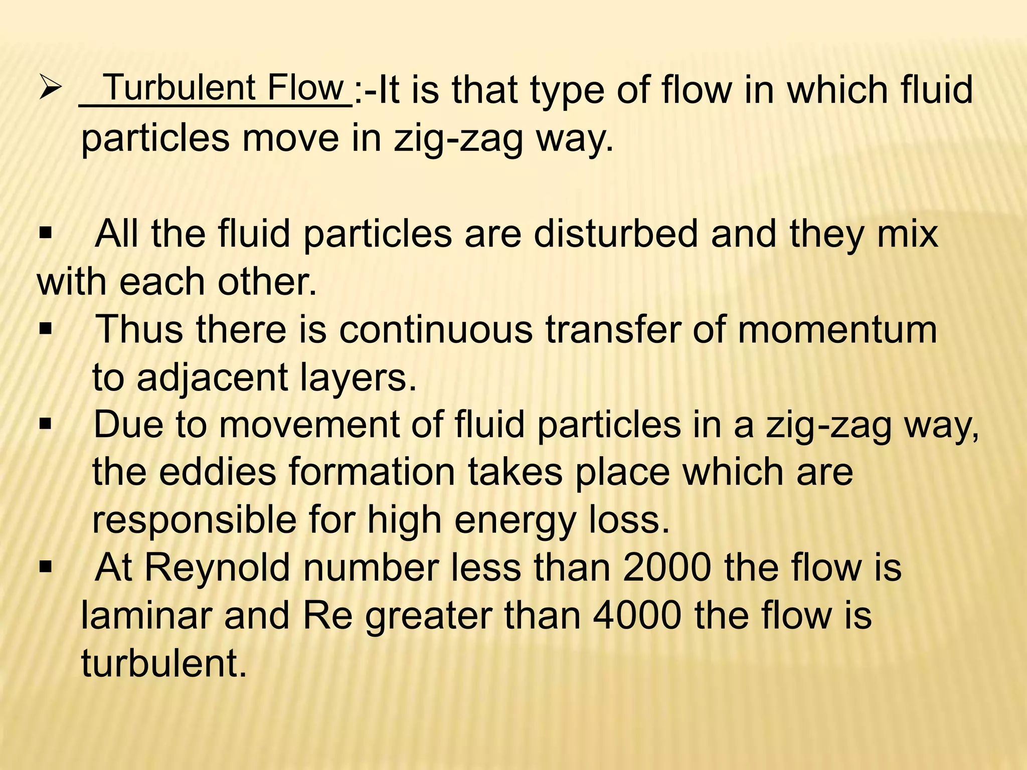  Turbulent Flow :-It is that type of flow in which fluid
particles move in zig-zag way.
 All the fluid particles are disturbed and they mix
with each other.
 Thus there is continuous transfer of momentum
to adjacent layers.
 Due to movement of fluid particles in a zig-zag way,
the eddies formation takes place which are
responsible for high energy loss.
 At Reynold number less than 2000 the flow is
laminar and Re greater than 4000 the flow is
turbulent.
 