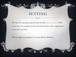 SETTING
 watch the opening sequence from the film ‘Donnie Darko’. Write
notes about the setting and why it has been chosen. Was it appropriate
to the film and how?
 how might the opening of a horror film be different?
 