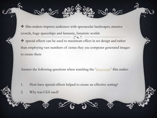  film-makers impress audiences with spectacular landscapes, massive
crowds, huge spaceships and fantastic, futuristic worlds
 special effects can be used to maximum effect in set design and rather
than employing vast numbers of extras they use computer generated images
to create them
Answer the following questions when watching the ‘Immortals’ film trailer:
1. How have special effects helped to create an effective setting?
2. Why was CGI used?
 