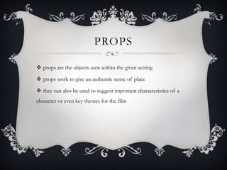 PROPS
 props are the objects seen within the given setting
 props work to give an authentic sense of place
 they can also be used to suggest important characteristics of a
character or even key themes for the film
 