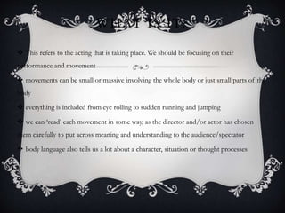 WHAT IS IT?
 This refers to the acting that is taking place. We should be focusing on their
performance and movement
 movements can be small or massive involving the whole body or just small parts of the
body
 everything is included from eye rolling to sudden running and jumping
 we can ‘read’ each movement in some way, as the director and/or actor has chosen
them carefully to put across meaning and understanding to the audience/spectator
 body language also tells us a lot about a character, situation or thought processes
 