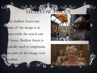 SHALLOW FOCUS
In shallow focus one
plane of the image is in
focus while the rest is out
of focus. Shallow focus is
typically used to emphasize
one part of the image over
another.
 