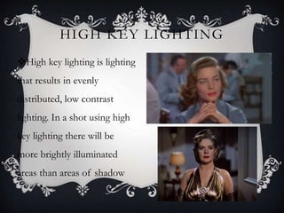 HIGH KEY LIGHTING
High key lighting is lighting
that results in evenly
distributed, low contrast
lighting. In a shot using high
key lighting there will be
more brightly illuminated
areas than areas of shadow
 