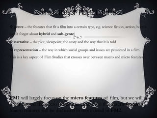 MACRO FEATURES
 genre – the features that fit a film into a certain type, e.g. science fiction, action, horror
(don’t forget about hybrid and sub-genre)
 narrative – the plot, viewpoint, the story and the way that it is told
 representation – the way in which social groups and issues are presented in a film.
This is a key aspect of Film Studies that crosses over between macro and micro features
FM1 will largely focus on the micro features of film, but we will at
times discuss the micro features in relation to the macro features.
Macro features will be discussed in more detail in FM2.
 