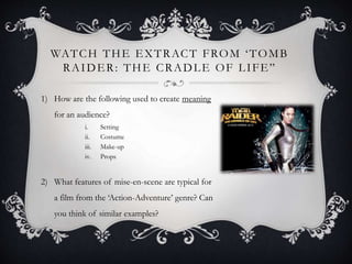 WATCH THE EXTRACT FROM ‘TOMB
RAIDER: THE CRADLE OF LIFE”
1) How are the following used to create meaning
for an audience?
i. Setting
ii. Costume
iii. Make-up
iv. Props
2) What features of mise-en-scene are typical for
a film from the ‘Action-Adventure’ genre? Can
you think of similar examples?
 