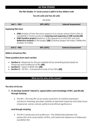 AS FILM STUDIES
               The Film Studies ‘A’ Level course is split in to four distinct units

                                Two AS units and Two A2 units

                                            AS LEVEL

      Unit 1 – FM1                      20% (40%)                   Internal Assessment

Exploring Film Form

            ONE Analysis of how the micro aspects of a chosen extract from a film of
            candidate’s choice produces meaning and responses (1,500 words) [30]
            ONE Creative project based on a film sequence or short film and one
            Reflective Analysis of the project [50] (Creative project 40 marks / Reflective
            Analysis 10 marks)

     Unit 2 – FM2                       30% (60%)                   External Assessment

British & American Film

Three questions from each section

      Section A – Response to stimulus material set by awarding body based on
      Producers and Audiences of film [40]
      Section B – Topics in British Film [40]
      Section C – US Film – Comparative study of two films [40]



                              What are the aims of the course?



The aims of AS are:

   1. To develop students’ interest in, appreciation and knowledge of film, specifically
      through studying

            The film – the way film as an audio-visual form of creative expression
            constructs meaning, provokes varieties of spectator response and raises issues
            of personal, social, cultural, political and ethical significance

      And through studying

            The film’s producers and audiences – the relationship between the
            production and consumption of films, with particular reference to Hollywood
            and British film;
 
