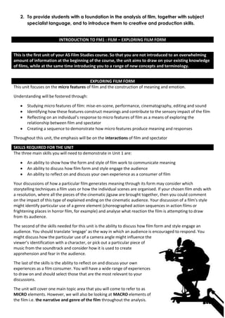 2. To provide students with a foundation in the analysis of film, together with subject
      specialist language, and to introduce them to creative and production skills.


                         INTRODUCTION TO FM1 : FILM – EXPLORING FILM FORM


This is the first unit of your AS Film Studies course. So that you are not introduced to an overwhelming
amount of information at the beginning of the course, the unit aims to draw on your existing knowledge
of films, while at the same time introducing you to a range of new concepts and terminology.


                                          EXPLORING FILM FORM
This unit focuses on the micro features of film and the construction of meaning and emotion.

Understanding will be fostered through:

       Studying micro features of film: mise-en-scene, performance, cinematography, editing and sound
       Identifying how these features construct meanings and contribute to the sensory impact of the film
       Reflecting on an individual’s response to micro features of film as a means of exploring the
       relationship between film and spectator
       Creating a sequence to demonstrate how micro features produce meaning and responses

Throughout this unit, the emphasis will be on the interactions of film and spectator

SKILLS REQUIRED FOR THE UNIT
The three main skills you will need to demonstrate in Unit 1 are:

       An ability to show how the form and style of film work to communicate meaning
       An ability to discuss how film form and style engage the audience
       An ability to reflect on and discuss your own experience as a consumer of film

Your discussions of how a particular film generates meaning through its form may consider which
storytelling techniques a film uses or how the individual scenes are organised. If your chosen film ends with
a resolution, where all the pieces of the cinematic jigsaw are brought together, then you could comment
on the impact of this type of explained ending on the cinematic audience. Your discussion of a film’s style
might identify particular use of a genre element (choreographed action sequences in action films or
frightening places in horror film, for example) and analyse what reaction the film is attempting to draw
from its audience.

The second of the skills needed for this unit is the ability to discuss how film form and style engage an
audience. You should translate ‘engage’ as the way in which an audience is encouraged to respond. You
might discuss how the particular use of a camera angle might influence the
viewer’s identification with a character, or pick out a particular piece of
music from the soundtrack and consider how it is used to create
apprehension and fear in the audience.

The last of the skills is the ability to reflect on and discuss your own
experiences as a film consumer. You will have a wide range of experiences
to draw on and should select those that are the most relevant to your
discussions.

The unit will cover one main topic area that you will come to refer to as
MICRO elements. However, we will also be looking at MACRO elements of
the film i.e. the narrative and genre of the film throughout the analysis.
 