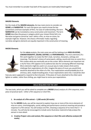 You must remember to consider how both of the aspects are inextricably linked together

KILLS REQUIRED FOR THE UNIT

                                     WHAT ARE MICRO AND MARCO?


MACRO Elements

For the study of the MACRO elements, the two mains terms to consider are
GENRE and NARRATIVE. For each film genre you need to know the key
conventions and have examples of films. For ease of understanding, the term
NARRATIVE can be translated as story construction and movement. The term
GENRE describes the group or category which your chosen film(s) fall in to.
Narrative and genre cannot be ‘seen’ within a film, as mise-en-scene, for
example might be. However, the choice a filmmaker makes regarding
narrative and genre elements are equally important in the construction of meaning.



MICRO Elements

                     For the micro analysis, the main areas you will be looking at are MISE-EN-SCENE,
                     CINEMATOGRAPHY, SOUND, EDITING and PERFORMANCE. The micro elements of a
                     film work together to create the film’s look, narrative, characters, settings and
                     meanings. The director’s choice of camerawork, editing, sound and mise-en-scene for a
                     film creates what you eventually see on the screen. Micro elements are important not
                     o nly for how a film appears to its audience but also for conveying different meanings.
                     Micro elements might be used in an unusual way to make viewers think and to
                     challenge their expectations of a film. Imagine the piece of music you would think
                     would be attached to the villain of a film. Your expectations would probably be of an
                     ominous, dark, maybe brooding piece. If your expectations were met, it would be clear
how you were supposed to respond to that character. If the piece of music attached to the villain were
lighter or sadder, rather than chilling, you might have to revise your expectations.



                                     SKILLS REQUIRED FOR THE UNIT

The two tasks, which you will be asked to complete are a MICRO (close) analysis of a film sequence, and a
piece of practical work – either a film sequence or short film.



       1. An analysis of a film extract – 1,500 words (30 marks)

       For the MICRO study, you will be required to explore how one or more of the micro elements of
       mise-en-scene, cinematography, sound, editing and performance construct meaning and provoke a
       response in a film extract. You will analyse one film, choosing a sequence of no more than 3 – 5
       minutes. You will also be encouraged to include some illustrative material to help analyse the
       extract in more detail.

        2. Creative Project: aims and context, film sequence or short film and reflective analysis (50
           marks)
 