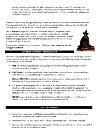 You will need to create an idea for a film and present your ideas in one of 3 main forms: an
       extended step outline, a photographed storyboard or a film sequence or short film. You will also
       need to submit relevant written work that discuss the aims of your practical work and evaluate its
       success on completion.



The films that you study throughout the topic can be from American, British or another national cinema.
The only stipulation is that these films are accessible and appealing to an audience. You should avoid
choosing films that are too abstract, avant-garde or experimental.

FM1 is worth 40% of your AS marks and 20% of the whole A-Level grade. Within
the unit, the tasks have individual vale. The written micro analysis is worth 30
marks and the creative project is work 50 marks, 40 marks for the aims and context
and the film sequence and 10 marks for the reflective analysis. We will look at this
in more detail later in the unit.

The micro piece needs to be no more than 1,500 words – you should not exceed
the upper word limit.

                    EXPLORING FILM FORM – MICRO ANALYSIS

We will be looking at the following aspects of film features throughout this unit. It is vital that you become
familiar with the terminology used and that you develop an understanding of how these elements work to
create meaning for the audience.

       MISE-EN-SCENE includes setting, props, staging, costume and makeup, figure expression and
       movement and off-screen space

       PERFORMANCE includes physical expression, vocal delivery and interaction between performers
       (with reference to issues of staging/choreography where relevant)

       CINEMATOGRAPHY includes photographic elements (e.g. camera position, colour, lens, depth of
       focus) lighting, framing and composition and special effects

       EDITING includes the organisation of time, both with a sequence and across sections of the
       narrative and the organisation of space, especially in creating coherence for the spectator. The
       principal conventions of continuity editing, such as shot/reverse/shot and the 180 degree rule, will
       be studied. The uses of montage editing will also be considered

       SOUND included Diegetic sound, non-Diegetic sound and the variety of ways in which aural
       elements (e.g. speech, music and noise) are used in relation to visuals.



                                          COURSE REQUIREMENTS


       You will have two lessons on FM1 each week until the end of this half term. You will begin your
       coursework just prior to the half term break in October.

       Homework will be set on a regular basis. This must be submitted on or before the due date.

       You must also complete preparatory reading and other tasks set, which are not formally assessed, if
       you are to get the most out of each lesson.
 