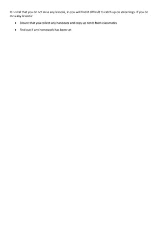 It is vital that you do not miss any lessons, as you will find it difficult to catch up on screenings. If you do
miss any lessons:

       Ensure that you collect any handouts and copy up notes from classmates

       Find out if any homework has been set
 