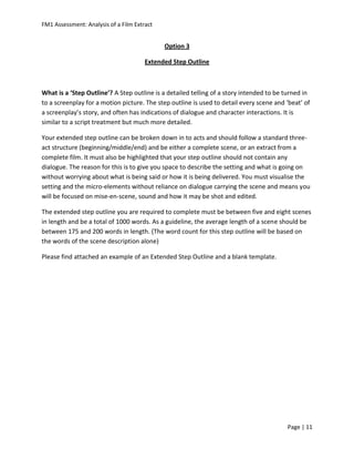 FM1 Assessment: Analysis of a Film Extract


                                             Option 3

                                       Extended Step Outline



What is a ‘Step Outline’? A Step outline is a detailed telling of a story intended to be turned in
to a screenplay for a motion picture. The step outline is used to detail every scene and ‘beat’ of
a screenplay’s story, and often has indications of dialogue and character interactions. It is
similar to a script treatment but much more detailed.

Your extended step outline can be broken down in to acts and should follow a standard three-
act structure (beginning/middle/end) and be either a complete scene, or an extract from a
complete film. It must also be highlighted that your step outline should not contain any
dialogue. The reason for this is to give you space to describe the setting and what is going on
without worrying about what is being said or how it is being delivered. You must visualise the
setting and the micro-elements without reliance on dialogue carrying the scene and means you
will be focused on mise-en-scene, sound and how it may be shot and edited.

The extended step outline you are required to complete must be between five and eight scenes
in length and be a total of 1000 words. As a guideline, the average length of a scene should be
between 175 and 200 words in length. (The word count for this step outline will be based on
the words of the scene description alone)

Please find attached an example of an Extended Step Outline and a blank template.




                                                                                         Page | 11
 