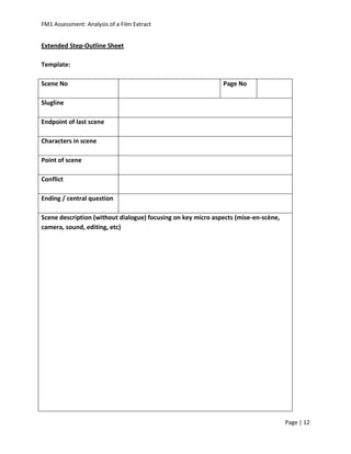 FM1 Assessment: Analysis of a Film Extract


Extended Step-Outline Sheet

Template:

Scene No                                                      Page No

Slugline

Endpoint of last scene

Characters in scene

Point of scene

Conflict

Ending / central question

Scene description (without dialogue) focusing on key micro aspects (mise-en-scène,
camera, sound, editing, etc)




                                                                                     Page | 12
 