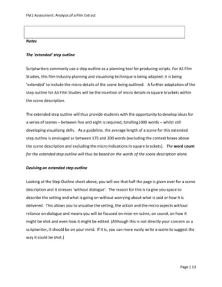FM1 Assessment: Analysis of a Film Extract




Notes


The 'extended' step outline


Scriptwriters commonly use a step outline as a planning tool for producing scripts. For AS Film
Studies, this film industry planning and visualising technique is being adapted: it is being
‘extended’ to include the micro details of the scene being outlined. A further adaptation of the
step outline for AS Film Studies will be the insertion of micro details in square brackets within
the scene description.


The extended step outline will thus provide students with the opportunity to develop ideas for
a series of scenes – between five and eight is required, totalling1000 words – whilst still
developing visualising skills. As a guideline, the average length of a scene for this extended
step outline is envisaged as between 175 and 200 words (excluding the context boxes above
the scene description and excluding the micro indications in square brackets). The word count
for the extended step outline will thus be based on the words of the scene description alone.


Devising an extended step outline


Looking at the Step Outline sheet above, you will see that half the page is given over for a scene
description and it stresses ‘without dialogue’. The reason for this is to give you space to
describe the setting and what is going on without worrying about what is said or how it is
delivered. This allows you to visualise the setting, the action and the micro aspects without
reliance on dialogue and means you will be focused on mise-en-scène, on sound, on how it
might be shot and even how it might be edited. (Although this is not directly your concern as a
scriptwriter, it should be on your mind. If it is, you can more easily write a scene to suggest the
way it could be shot.)




                                                                                           Page | 13
 