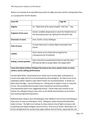 FM1 Assessment: Analysis of a Film Extract


Below is an example of an extended step outline for one scene (you will be creating about five)
as is proposed for AS Film Studies:


Scene No                                                            Page No

Slugline                      Int. Flight Deck of the space freighter ‘Pole Star’. Day

                              Canton scrabbles desperately to reach the Failsafe lever as
Endpoint of last scene
                              the Gyroscope powers up, lighting the hull of the ship.

Characters in scene           Hunt, Fischer, Cruise, Rodriguez

                              To show that Hunt is a better flight commander than
Point of scene
                              Fischer

                              Hunt’s desire to see Fischer fail set against the
Conflict
                              consequences for all of failure

                              Hunt is forced to countermand Fischer to save the ship /
Ending / central question
                              Will they be able to escape before the oxygen fails?

Scene description (without dialogue) focusing on key micro aspects (mise-en-scène,
camera, sound, editing, performance)

Console lights flicker, illuminating Cruise. [Close up of console lights, pulling back to
reveal a low angle shot of Cruise illuminated by coloured lights]. He looks across to the
shadowed, leather Captain’s chair where Fischer sits crouched forward. A nearby sun
flares [Sound bridge – sound of flaring sun – linking shot of captain's chair on long shot
of sun]. The sunshields descend with a worn mechanical sound [Sound effects
accompanied by quiet music suggesting tension]. Fischer leaps and crouches to see
Canton, his colleague trying to save crew, as the shields descend [Close up of Fischer's
face showing anguished expression].

Bulkhead doors clang as Hunt and Rodriguez enter [Medium shot of Hunt and Rodriguez.
Slow zoom to close-up of Roriguez's face]. Rodriguez, sweat covered and disheveled
looks to Cruise. The lights turn red [pan to show medium shot of lights turning to red].
A pulsating siren begins [Diegetic sound of siren]. Hunt runs to Fischer, whose face is lit
by the red light from the console [Low angle medium shot of Fischer, expressionistic red

                                                                                             Page | 14
 
