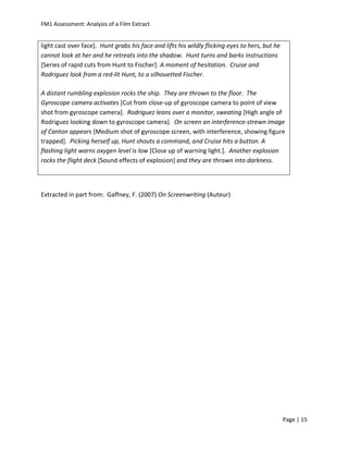 FM1 Assessment: Analysis of a Film Extract


light cast over face]. Hunt grabs his face and lifts his wildly flicking eyes to hers, but he
cannot look at her and he retreats into the shadow. Hunt turns and barks instructions
[Series of rapid cuts from Hunt to Fischer]. A moment of hesitation. Cruise and
Rodriguez look from a red-lit Hunt, to a silhouetted Fischer.

A distant rumbling explosion rocks the ship. They are thrown to the floor. The
Gyroscope camera activates [Cut from close-up of gyroscope camera to point of view
shot from gyroscope camera]. Rodriguez leans over a monitor, sweating [High angle of
Rodriguez looking down to gyroscope camera]. On screen an interference-strewn image
of Canton appears [Medium shot of gyroscope screen, with interference, showing figure
trapped]. Picking herself up, Hunt shouts a command, and Cruise hits a button. A
flashing light warns oxygen level is low [Close up of warning light.]. Another explosion
rocks the flight deck [Sound effects of explosion] and they are thrown into darkness.




Extracted in part from: Gaffney, F. (2007) On Screenwriting (Auteur)




                                                                                                Page | 15
 