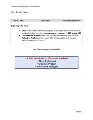 FM1 Assessment: Analysis of a Film Extract


FM1 – Creative Project



  Unit 1 – FM1                               20% (40%)             Internal Assessment

Exploring Film Form

               ONE Analysis of how the micro aspects of a chosen extract from a film of
               candidate’s choice produces meaning and responses (1,500 words) [30]
               ONE Creative project based on a film sequence or short film and one
               Reflective Analysis of the project [50] (Creative project 40 marks /
               Reflective Analysis 10 marks)



                               Your FM1 Coursework must include:




                                                                                 Page | 2
 