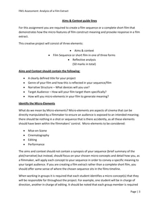 FM1 Assessment: Analysis of a Film Extract


                                    Aims & Context guide lines

For this assignment you are required to create a film sequence or a complete short film that
demonstrates how the micro-features of film construct meaning and provoke response in a film
extract.

This creative project will consist of three elements:

                                             Aims & context
                             Film Sequence or short film in one of three forms
                                           Reflective analysis
                                           (50 marks in total)

Aims and Context should contain the following:

       A clearly defined title for your project
       Genre of your film and how this is reflected in your sequence/film
       Narrative Structure – What devices will you use?
       Target Audience – How will your film target them specifically?
       How will you micro-elements in your film to generate meaning?

Identify the Micro-Elements

What do we mean by Micro-elements? Micro-elements are aspects of cinema that can be
directly manipulated by a filmmaker to ensure an audience is exposed to an intended meaning;
there should be nothing in a shot or sequence that is there accidently, as all these elements
should have been within the filmmakers’ control. Micro-elements to be considered:

       Mise-en-Scene
       Cinematography
       Editing
       Performance

The aims and context should not contain a synopsis of your sequence (brief summary of the
plot/narrative) but instead, should focus on your chosen micro-concepts and detail how you, as
a filmmaker, will apply each concept to your sequence in order to convey a specific meaning to
your target audience. If you are creating a film extract rather than a complete short film, you
should offer some sense of where the chosen sequence sits in the films timeline.

When working in groups it is required that each student identifies a micro-concept(s) that they
will be responsible for throughout the project. For example, one student will be in charge of
direction, another in charge of editing. It should be noted that each group member is required

                                                                                        Page | 3
 