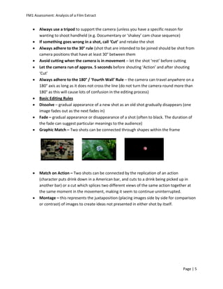 FM1 Assessment: Analysis of a Film Extract


       Always use a tripod to support the camera (unless you have a specific reason for
       wanting to shoot handheld (e.g. Documentary or ‘shakey’ cam chase sequence)
       If something goes wrong in a shot, call ‘Cut’ and retake the shot
       Always adhere to the 30° rule (shot that are intended to be joined should be shot from
       camera positions that have at least 30° between them
       Avoid cutting when the camera is in movement – let the shot ‘rest’ before cutting
       Let the camera run of approx. 5 seconds before shouting ‘Action’ and after shouting
       ‘Cut’
       Always adhere to the 180° / ‘Fourth Wall’ Rule – the camera can travel anywhere on a
       180° axis as long as it does not cross the line (do not turn the camera round more than
       180° as this will cause lots of confusion in the editing process)
       Basic Editing Rules
       Dissolve – gradual appearance of a new shot as an old shot gradually disappears (one
       image fades out as the next fades in)
       Fade – gradual appearance or disappearance of a shot (often to black. The duration of
       the fade can suggest particular meanings to the audience)
       Graphic Match – Two shots can be connected through shapes within the frame




       Match on Action – Two shots can be connected by the replication of an action
       (character puts drink down in a American bar, and cuts to a drink being picked up in
       another bar) or a cut which splices two different views of the same action together at
       the same moment in the movement, making it seem to continue uninterrupted.
       Montage – this represents the juxtaposition (placing images side by side for comparison
       or contrast) of images to create ideas not presented in either shot by itself.




                                                                                       Page | 5
 