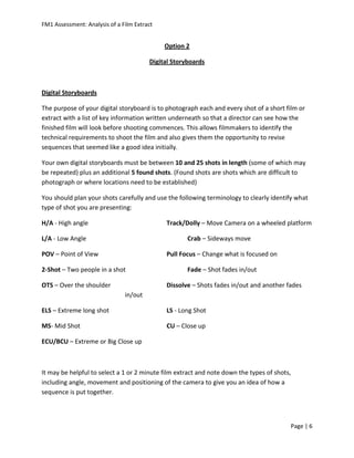 FM1 Assessment: Analysis of a Film Extract


                                             Option 2

                                        Digital Storyboards



Digital Storyboards

The purpose of your digital storyboard is to photograph each and every shot of a short film or
extract with a list of key information written underneath so that a director can see how the
finished film will look before shooting commences. This allows filmmakers to identify the
technical requirements to shoot the film and also gives them the opportunity to revise
sequences that seemed like a good idea initially.

Your own digital storyboards must be between 10 and 25 shots in length (some of which may
be repeated) plus an additional 5 found shots. (Found shots are shots which are difficult to
photograph or where locations need to be established)

You should plan your shots carefully and use the following terminology to clearly identify what
type of shot you are presenting:

H/A - High angle                             Track/Dolly – Move Camera on a wheeled platform

L/A - Low Angle                                      Crab – Sideways move

POV – Point of View                          Pull Focus – Change what is focused on

2-Shot – Two people in a shot                        Fade – Shot fades in/out

OTS – Over the shoulder                      Dissolve – Shots fades in/out and another fades
                               in/out

ELS – Extreme long shot                      LS - Long Shot

MS- Mid Shot                                 CU – Close up

ECU/BCU – Extreme or Big Close up



It may be helpful to select a 1 or 2 minute film extract and note down the types of shots,
including angle, movement and positioning of the camera to give you an idea of how a
sequence is put together.



                                                                                         Page | 6
 