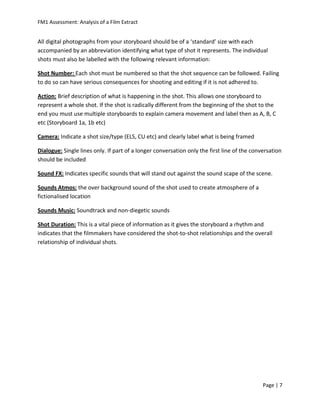 FM1 Assessment: Analysis of a Film Extract


All digital photographs from your storyboard should be of a ‘standard’ size with each
accompanied by an abbreviation identifying what type of shot it represents. The individual
shots must also be labelled with the following relevant information:

Shot Number: Each shot must be numbered so that the shot sequence can be followed. Failing
to do so can have serious consequences for shooting and editing if it is not adhered to.

Action: Brief description of what is happening in the shot. This allows one storyboard to
represent a whole shot. If the shot is radically different from the beginning of the shot to the
end you must use multiple storyboards to explain camera movement and label then as A, B, C
etc (Storyboard 1a, 1b etc)

Camera: Indicate a shot size/type (ELS, CU etc) and clearly label what is being framed

Dialogue: Single lines only. If part of a longer conversation only the first line of the conversation
should be included

Sound FX: Indicates specific sounds that will stand out against the sound scape of the scene.

Sounds Atmos: the over background sound of the shot used to create atmosphere of a
fictionalised location

Sounds Music: Soundtrack and non-diegetic sounds

Shot Duration: This is a vital piece of information as it gives the storyboard a rhythm and
indicates that the filmmakers have considered the shot-to-shot relationships and the overall
relationship of individual shots.




                                                                                             Page | 7
 