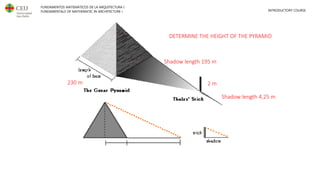 FUNDAMENTOS MATEMÁTICOS DE LA ARQUITECTURA I
FUNDAMENTALS OF MATHEMATIC IN ARCHITECTURE I INTRODUCTORY COURSE
DETERMINE THE HEIGHT OF THE PYRAMID
230 m 2 m
Shadow length 4,25 m
Shadow length 195 m
 