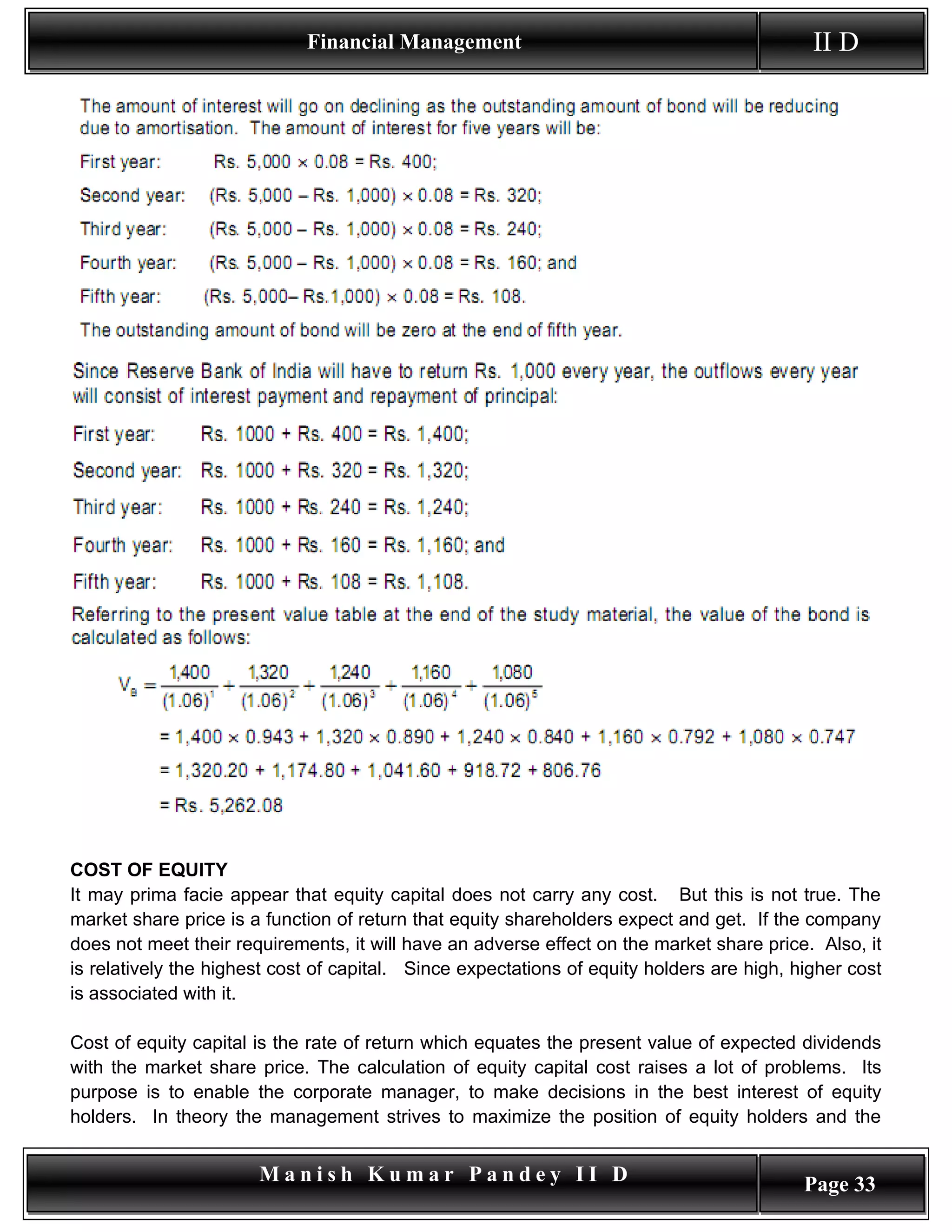 Financial Management                                           II D




COST OF EQUITY
It may prima facie appear that equity capital does not carry any cost. But this is not true. The
market share price is a function of return that equity shareholders expect and get. If the company
does not meet their requirements, it will have an adverse effect on the market share price. Also, it
is relatively the highest cost of capital. Since expectations of equity holders are high, higher cost
is associated with it.

Cost of equity capital is the rate of return which equates the present value of expected dividends
with the market share price. The calculation of equity capital cost raises a lot of problems. Its
purpose is to enable the corporate manager, to make decisions in the best interest of equity
holders. In theory the management strives to maximize the position of equity holders and the


                       Manish Kumar Pandey II D                                            Page 33
 