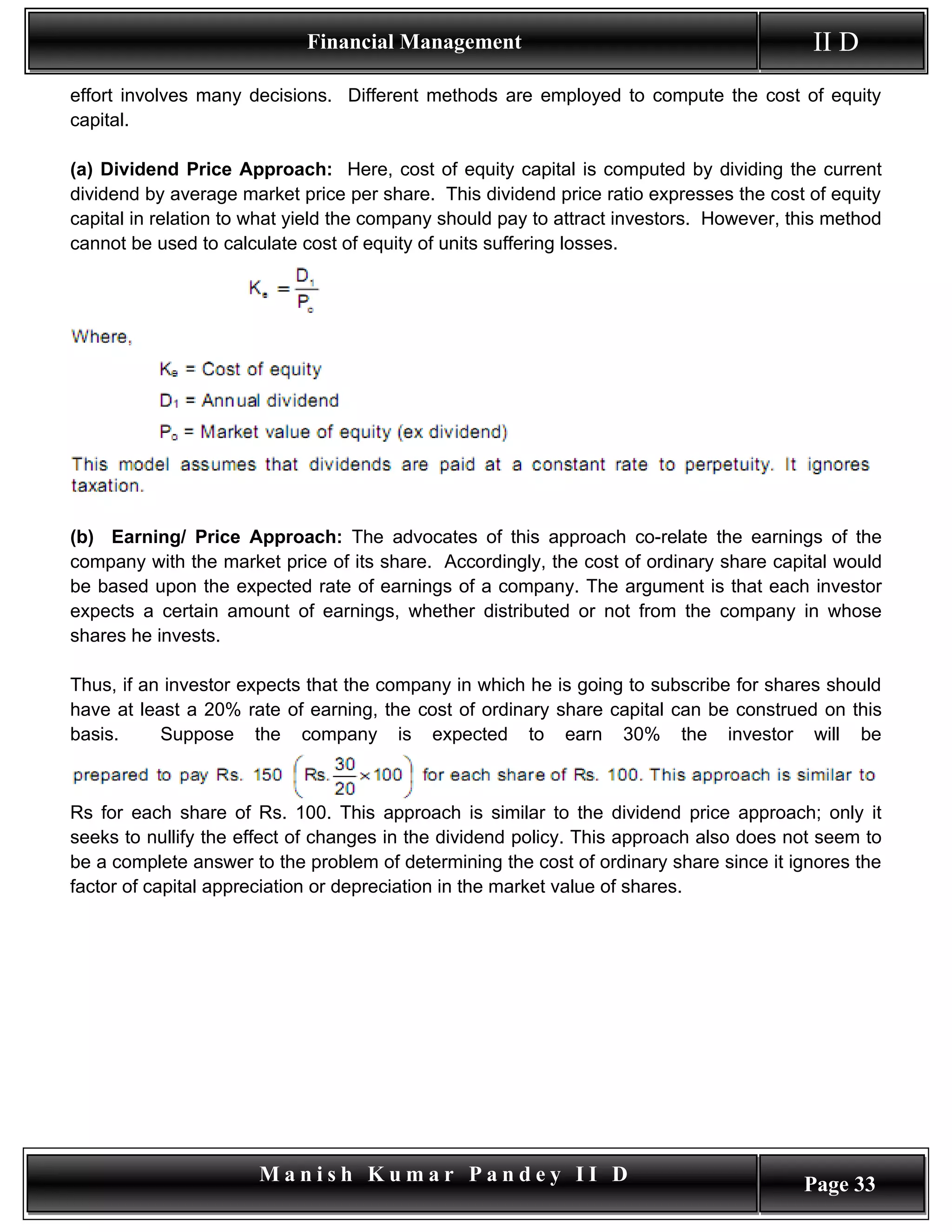 Financial Management                                          II D
effort involves many decisions. Different methods are employed to compute the cost of equity
capital.

(a) Dividend Price Approach: Here, cost of equity capital is computed by dividing the current
dividend by average market price per share. This dividend price ratio expresses the cost of equity
capital in relation to what yield the company should pay to attract investors. However, this method
cannot be used to calculate cost of equity of units suffering losses.




(b) Earning/ Price Approach: The advocates of this approach co-relate the earnings of the
company with the market price of its share. Accordingly, the cost of ordinary share capital would
be based upon the expected rate of earnings of a company. The argument is that each investor
expects a certain amount of earnings, whether distributed or not from the company in whose
shares he invests.

Thus, if an investor expects that the company in which he is going to subscribe for shares should
have at least a 20% rate of earning, the cost of ordinary share capital can be construed on this
basis.     Suppose the company is expected to earn 30% the investor will be



Rs for each share of Rs. 100. This approach is similar to the dividend price approach; only it
seeks to nullify the effect of changes in the dividend policy. This approach also does not seem to
be a complete answer to the problem of determining the cost of ordinary share since it ignores the
factor of capital appreciation or depreciation in the market value of shares.




                       Manish Kumar Pandey II D                                          Page 33
 