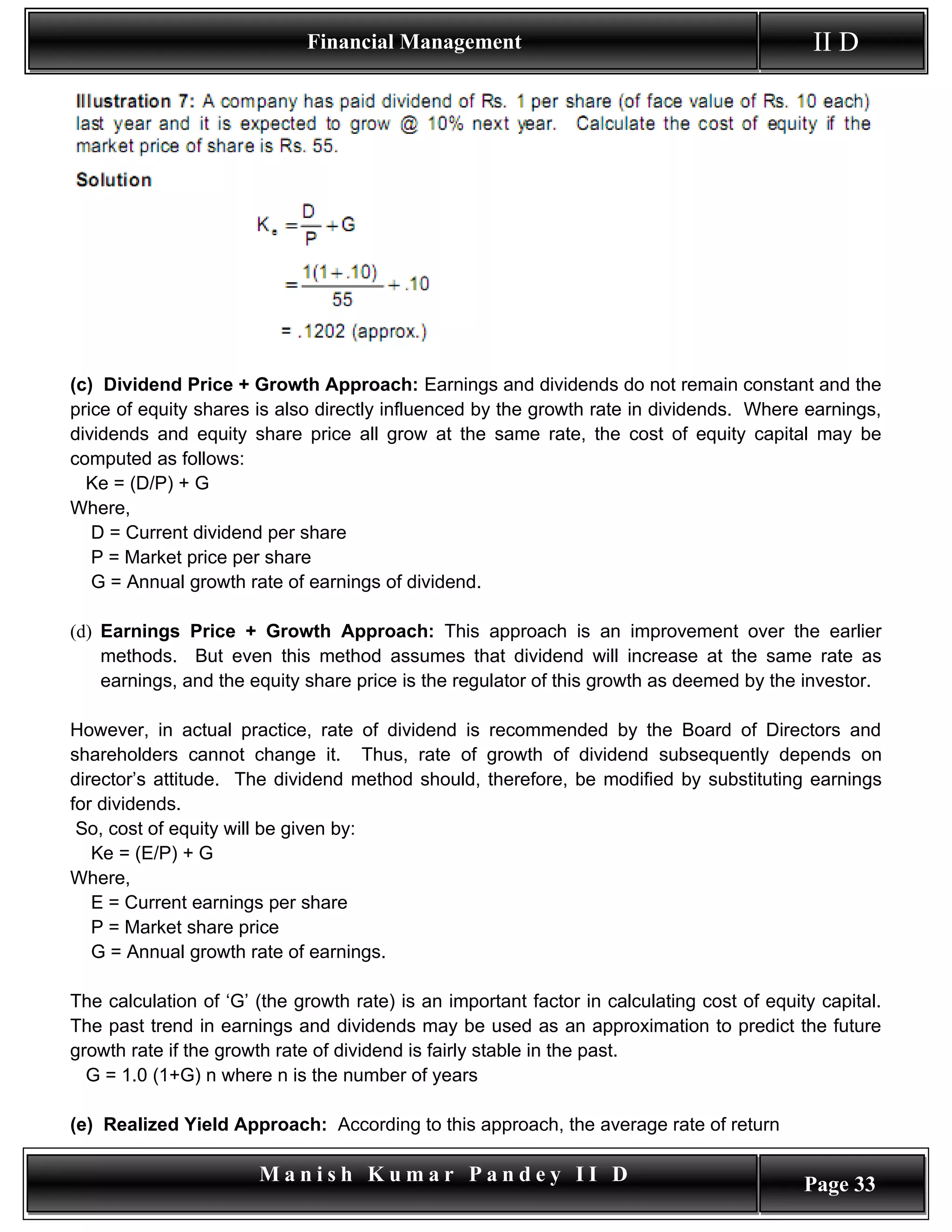 Financial Management                                            II D




(c) Dividend Price + Growth Approach: Earnings and dividends do not remain constant and the
price of equity shares is also directly influenced by the growth rate in dividends. Where earnings,
dividends and equity share price all grow at the same rate, the cost of equity capital may be
computed as follows:
  Ke = (D/P) + G
Where,
   D = Current dividend per share
   P = Market price per share
   G = Annual growth rate of earnings of dividend.

(d) Earnings Price + Growth Approach: This approach is an improvement over the earlier
    methods. But even this method assumes that dividend will increase at the same rate as
    earnings, and the equity share price is the regulator of this growth as deemed by the investor.

However, in actual practice, rate of dividend is recommended by the Board of Directors and
shareholders cannot change it. Thus, rate of growth of dividend subsequently depends on
director’s attitude. The dividend method should, therefore, be modified by substituting earnings
for dividends.
 So, cost of equity will be given by:
   Ke = (E/P) + G
Where,
   E = Current earnings per share
   P = Market share price
   G = Annual growth rate of earnings.

The calculation of ‘G’ (the growth rate) is an important factor in calculating cost of equity capital.
The past trend in earnings and dividends may be used as an approximation to predict the future
growth rate if the growth rate of dividend is fairly stable in the past.
  G = 1.0 (1+G) n where n is the number of years

(e) Realized Yield Approach: According to this approach, the average rate of return

                       Manish Kumar Pandey II D                                             Page 33
 