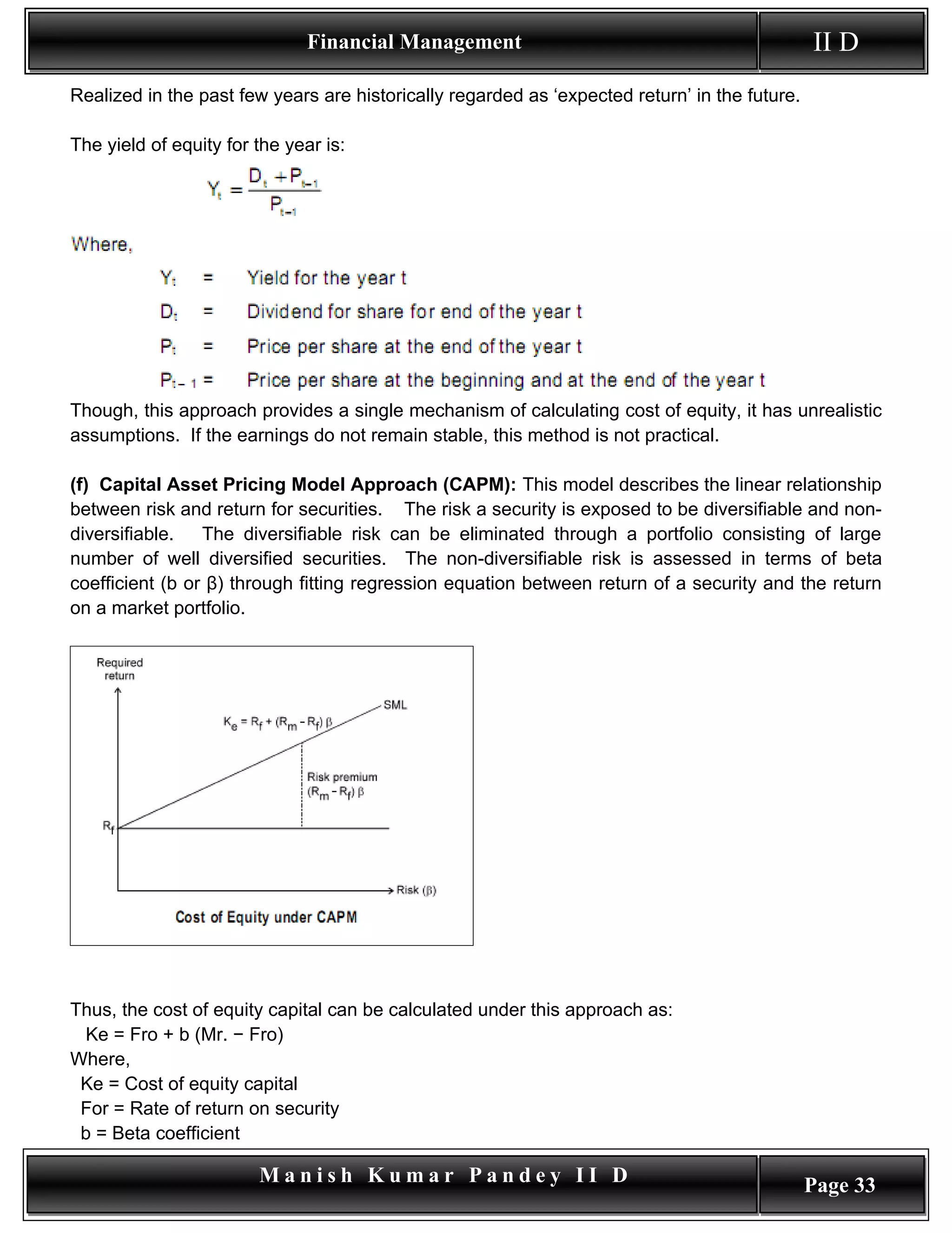 Financial Management                                             II D
Realized in the past few years are historically regarded as ‘expected return’ in the future.

The yield of equity for the year is:




Though, this approach provides a single mechanism of calculating cost of equity, it has unrealistic
assumptions. If the earnings do not remain stable, this method is not practical.

(f) Capital Asset Pricing Model Approach (CAPM): This model describes the linear relationship
between risk and return for securities. The risk a security is exposed to be diversifiable and non-
diversifiable.   The diversifiable risk can be eliminated through a portfolio consisting of large
number of well diversified securities. The non-diversifiable risk is assessed in terms of beta
coefficient (b or β) through fitting regression equation between return of a security and the return
on a market portfolio.




Thus, the cost of equity capital can be calculated under this approach as:
 Ke = Fro + b (Mr. − Fro)
Where,
 Ke = Cost of equity capital
 For = Rate of return on security
 b = Beta coefficient

                        Manish Kumar Pandey II D                                               Page 33
 