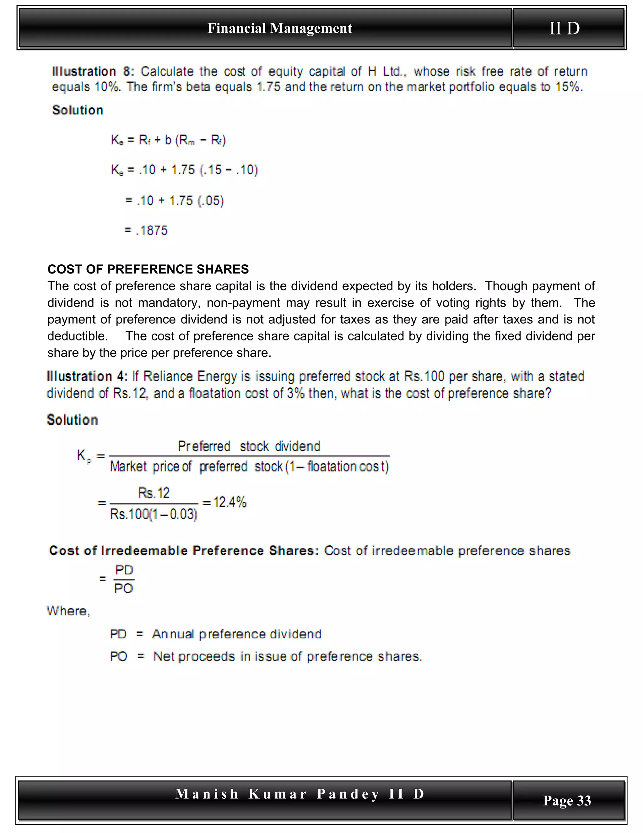 Financial Management                                        II D




COST OF PREFERENCE SHARES
The cost of preference share capital is the dividend expected by its holders. Though payment of
dividend is not mandatory, non-payment may result in exercise of voting rights by them. The
payment of preference dividend is not adjusted for taxes as they are paid after taxes and is not
deductible. The cost of preference share capital is calculated by dividing the fixed dividend per
share by the price per preference share.




                      Manish Kumar Pandey II D                                         Page 33
 