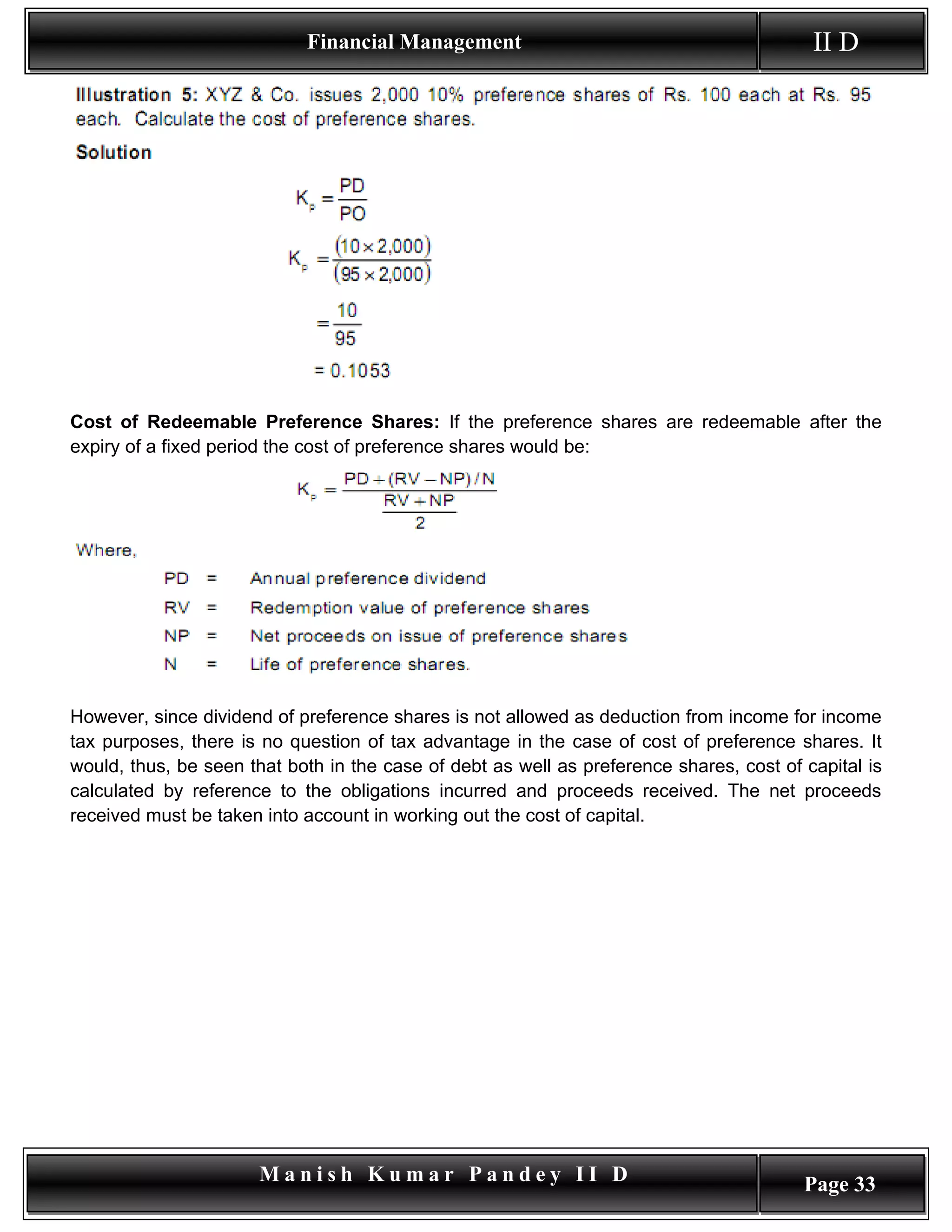 Financial Management                                          II D




Cost of Redeemable Preference Shares: If the preference shares are redeemable after the
expiry of a fixed period the cost of preference shares would be:




However, since dividend of preference shares is not allowed as deduction from income for income
tax purposes, there is no question of tax advantage in the case of cost of preference shares. It
would, thus, be seen that both in the case of debt as well as preference shares, cost of capital is
calculated by reference to the obligations incurred and proceeds received. The net proceeds
received must be taken into account in working out the cost of capital.




                       Manish Kumar Pandey II D                                          Page 33
 