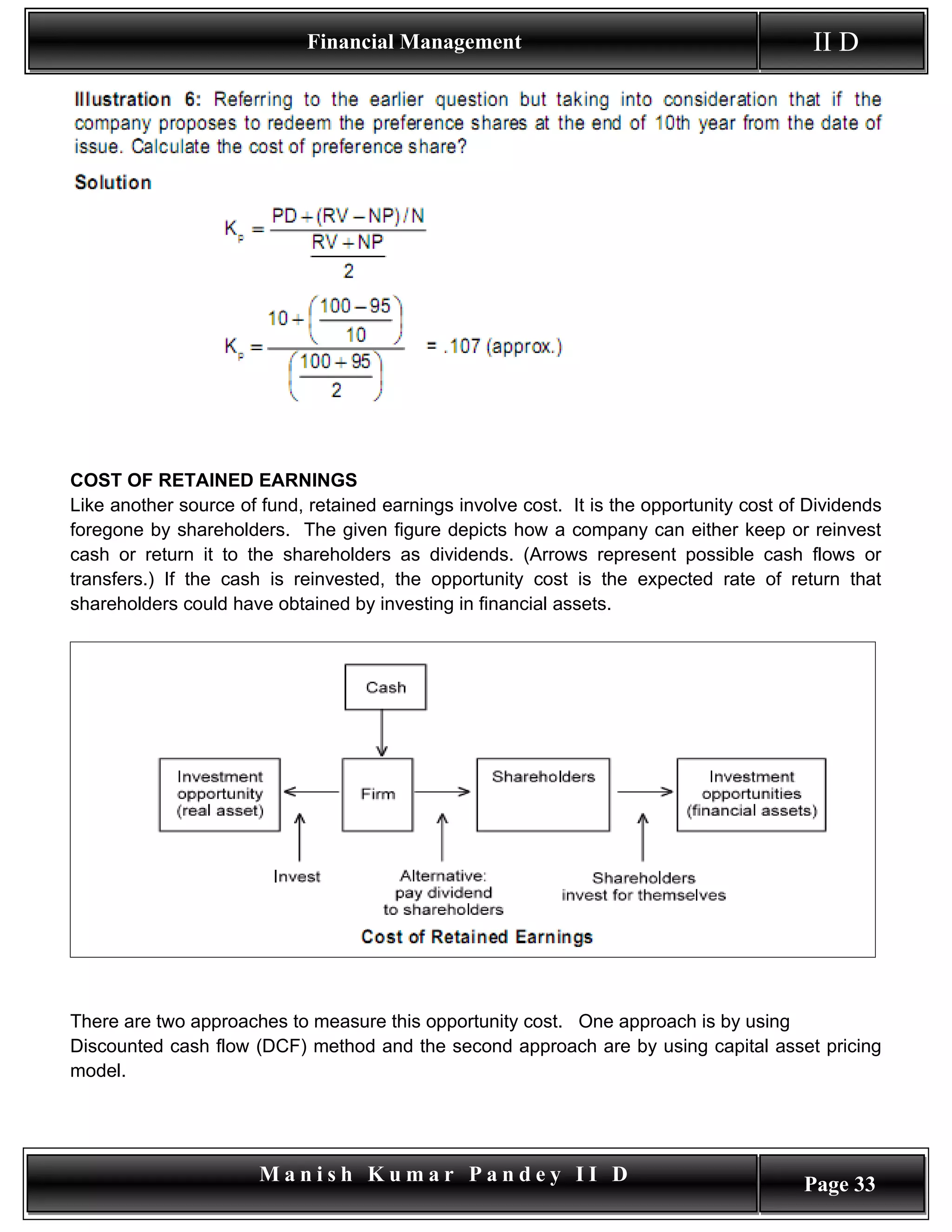 Financial Management                                          II D




COST OF RETAINED EARNINGS
Like another source of fund, retained earnings involve cost. It is the opportunity cost of Dividends
foregone by shareholders. The given figure depicts how a company can either keep or reinvest
cash or return it to the shareholders as dividends. (Arrows represent possible cash flows or
transfers.) If the cash is reinvested, the opportunity cost is the expected rate of return that
shareholders could have obtained by investing in financial assets.




There are two approaches to measure this opportunity cost. One approach is by using
Discounted cash flow (DCF) method and the second approach are by using capital asset pricing
model.




                       Manish Kumar Pandey II D                                           Page 33
 