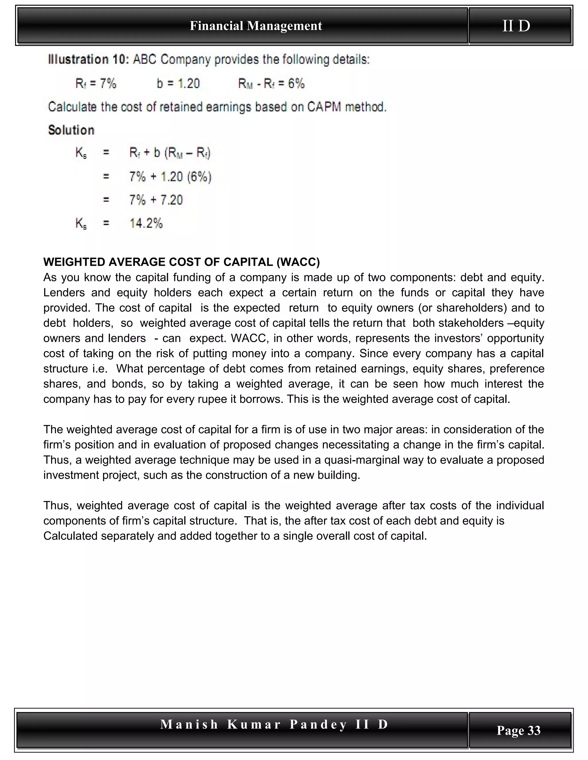 Financial Management                                           II D




WEIGHTED AVERAGE COST OF CAPITAL (WACC)
As you know the capital funding of a company is made up of two components: debt and equity.
Lenders and equity holders each expect a certain return on the funds or capital they have
provided. The cost of capital is the expected return to equity owners (or shareholders) and to
debt holders, so weighted average cost of capital tells the return that both stakeholders –equity
owners and lenders - can expect. WACC, in other words, represents the investors’ opportunity
cost of taking on the risk of putting money into a company. Since every company has a capital
structure i.e. What percentage of debt comes from retained earnings, equity shares, preference
shares, and bonds, so by taking a weighted average, it can be seen how much interest the
company has to pay for every rupee it borrows. This is the weighted average cost of capital.

The weighted average cost of capital for a firm is of use in two major areas: in consideration of the
firm’s position and in evaluation of proposed changes necessitating a change in the firm’s capital.
Thus, a weighted average technique may be used in a quasi-marginal way to evaluate a proposed
investment project, such as the construction of a new building.

Thus, weighted average cost of capital is the weighted average after tax costs of the individual
components of firm’s capital structure. That is, the after tax cost of each debt and equity is
Calculated separately and added together to a single overall cost of capital.




                       Manish Kumar Pandey II D                                            Page 33
 