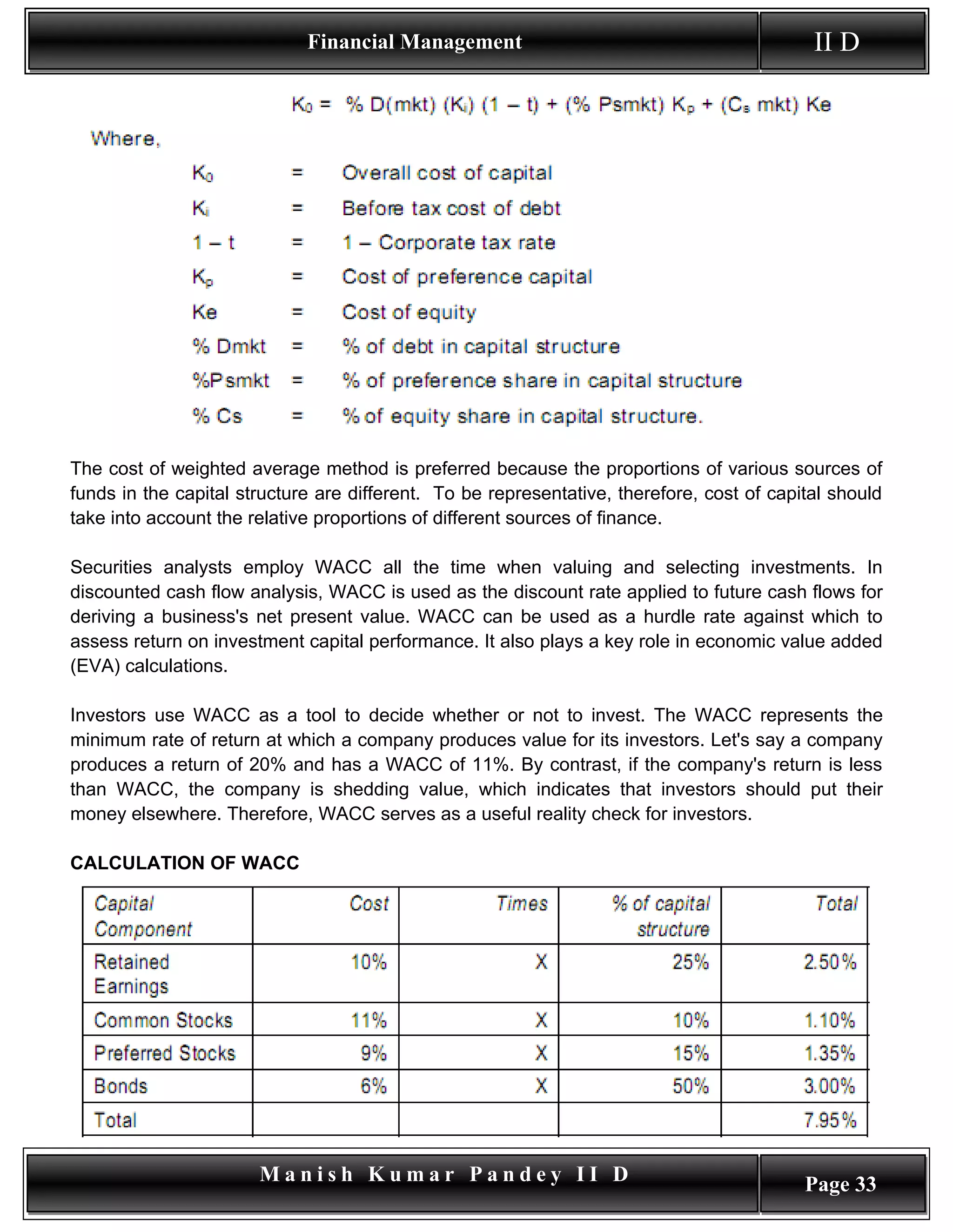 Financial Management                                           II D




The cost of weighted average method is preferred because the proportions of various sources of
funds in the capital structure are different. To be representative, therefore, cost of capital should
take into account the relative proportions of different sources of finance.

Securities analysts employ WACC all the time when valuing and selecting investments. In
discounted cash flow analysis, WACC is used as the discount rate applied to future cash flows for
deriving a business's net present value. WACC can be used as a hurdle rate against which to
assess return on investment capital performance. It also plays a key role in economic value added
(EVA) calculations.

Investors use WACC as a tool to decide whether or not to invest. The WACC represents the
minimum rate of return at which a company produces value for its investors. Let's say a company
produces a return of 20% and has a WACC of 11%. By contrast, if the company's return is less
than WACC, the company is shedding value, which indicates that investors should put their
money elsewhere. Therefore, WACC serves as a useful reality check for investors.

CALCULATION OF WACC




                       Manish Kumar Pandey II D                                            Page 33
 