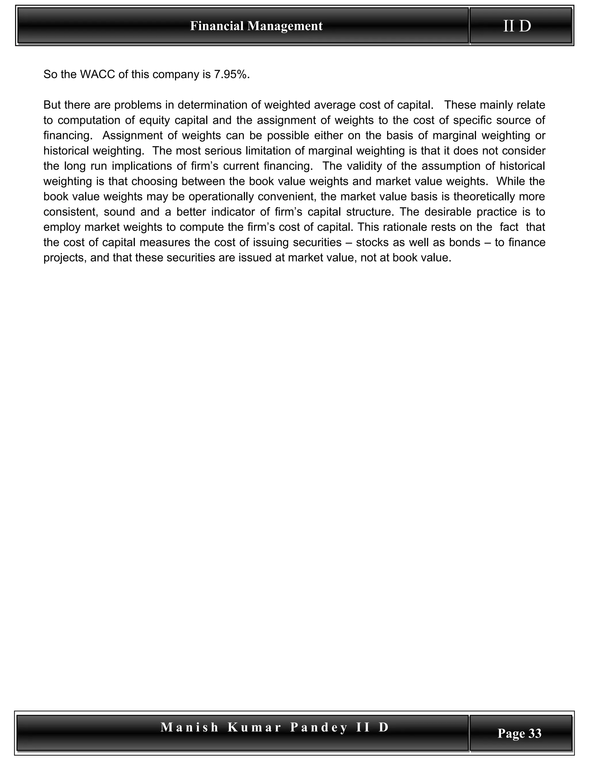 Financial Management                                          II D

So the WACC of this company is 7.95%.

But there are problems in determination of weighted average cost of capital. These mainly relate
to computation of equity capital and the assignment of weights to the cost of specific source of
financing. Assignment of weights can be possible either on the basis of marginal weighting or
historical weighting. The most serious limitation of marginal weighting is that it does not consider
the long run implications of firm’s current financing. The validity of the assumption of historical
weighting is that choosing between the book value weights and market value weights. While the
book value weights may be operationally convenient, the market value basis is theoretically more
consistent, sound and a better indicator of firm’s capital structure. The desirable practice is to
employ market weights to compute the firm’s cost of capital. This rationale rests on the fact that
the cost of capital measures the cost of issuing securities – stocks as well as bonds – to finance
projects, and that these securities are issued at market value, not at book value.




                       Manish Kumar Pandey II D                                           Page 33
 