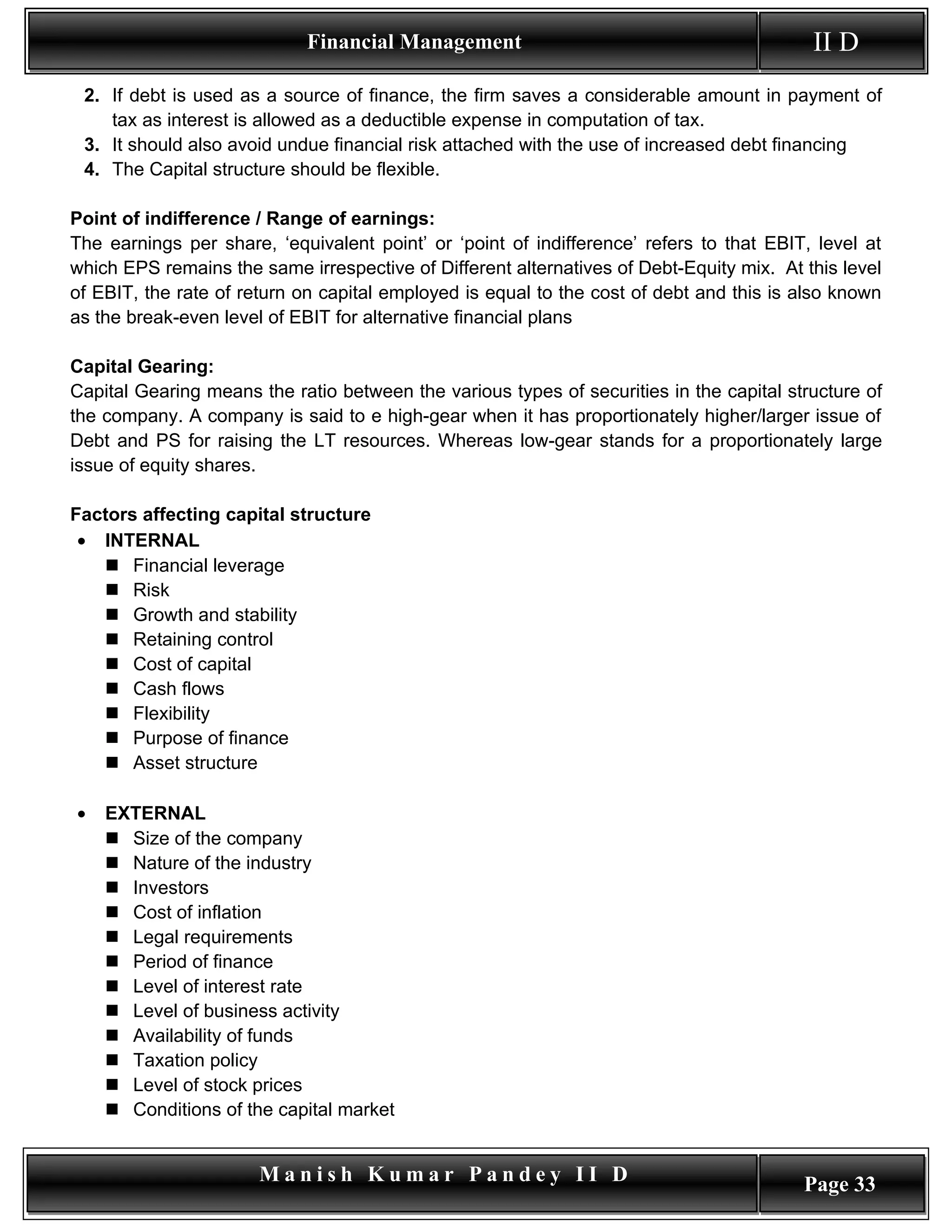 Financial Management                                          II D
 2. If debt is used as a source of finance, the firm saves a considerable amount in payment of
    tax as interest is allowed as a deductible expense in computation of tax.
 3. It should also avoid undue financial risk attached with the use of increased debt financing
 4. The Capital structure should be flexible.

Point of indifference / Range of earnings:
The earnings per share, ‘equivalent point’ or ‘point of indifference’ refers to that EBIT, level at
which EPS remains the same irrespective of Different alternatives of Debt-Equity mix. At this level
of EBIT, the rate of return on capital employed is equal to the cost of debt and this is also known
as the break-even level of EBIT for alternative financial plans

Capital Gearing:
Capital Gearing means the ratio between the various types of securities in the capital structure of
the company. A company is said to e high-gear when it has proportionately higher/larger issue of
Debt and PS for raising the LT resources. Whereas low-gear stands for a proportionately large
issue of equity shares.

Factors affecting capital structure
 • INTERNAL
    Financial leverage
    Risk
    Growth and stability
    Retaining control
    Cost of capital
    Cash flows
    Flexibility
    Purpose of finance
    Asset structure

•   EXTERNAL
     Size of the company
     Nature of the industry
     Investors
     Cost of inflation
     Legal requirements
     Period of finance
     Level of interest rate
     Level of business activity
     Availability of funds
     Taxation policy
     Level of stock prices
     Conditions of the capital market


                       Manish Kumar Pandey II D                                          Page 33
 