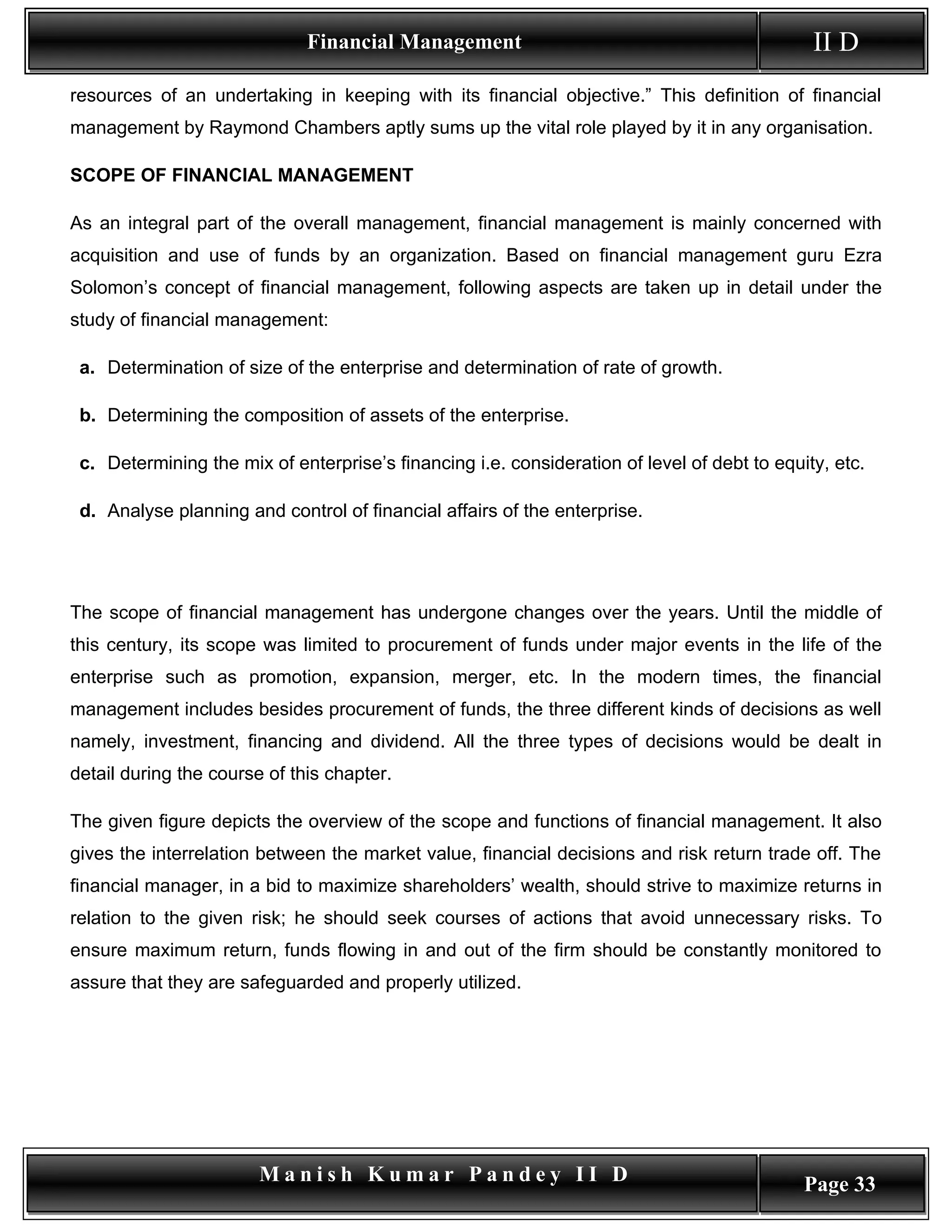 Financial Management                                            II D
resources of an undertaking in keeping with its financial objective.” This definition of financial
management by Raymond Chambers aptly sums up the vital role played by it in any organisation.

SCOPE OF FINANCIAL MANAGEMENT

As an integral part of the overall management, financial management is mainly concerned with
acquisition and use of funds by an organization. Based on financial management guru Ezra
Solomon’s concept of financial management, following aspects are taken up in detail under the
study of financial management:

 a. Determination of size of the enterprise and determination of rate of growth.

 b. Determining the composition of assets of the enterprise.

 c. Determining the mix of enterprise’s financing i.e. consideration of level of debt to equity, etc.

 d. Analyse planning and control of financial affairs of the enterprise.




The scope of financial management has undergone changes over the years. Until the middle of
this century, its scope was limited to procurement of funds under major events in the life of the
enterprise such as promotion, expansion, merger, etc. In the modern times, the financial
management includes besides procurement of funds, the three different kinds of decisions as well
namely, investment, financing and dividend. All the three types of decisions would be dealt in
detail during the course of this chapter.

The given figure depicts the overview of the scope and functions of financial management. It also
gives the interrelation between the market value, financial decisions and risk return trade off. The
financial manager, in a bid to maximize shareholders’ wealth, should strive to maximize returns in
relation to the given risk; he should seek courses of actions that avoid unnecessary risks. To
ensure maximum return, funds flowing in and out of the firm should be constantly monitored to
assure that they are safeguarded and properly utilized.




                        Manish Kumar Pandey II D                                             Page 33
 