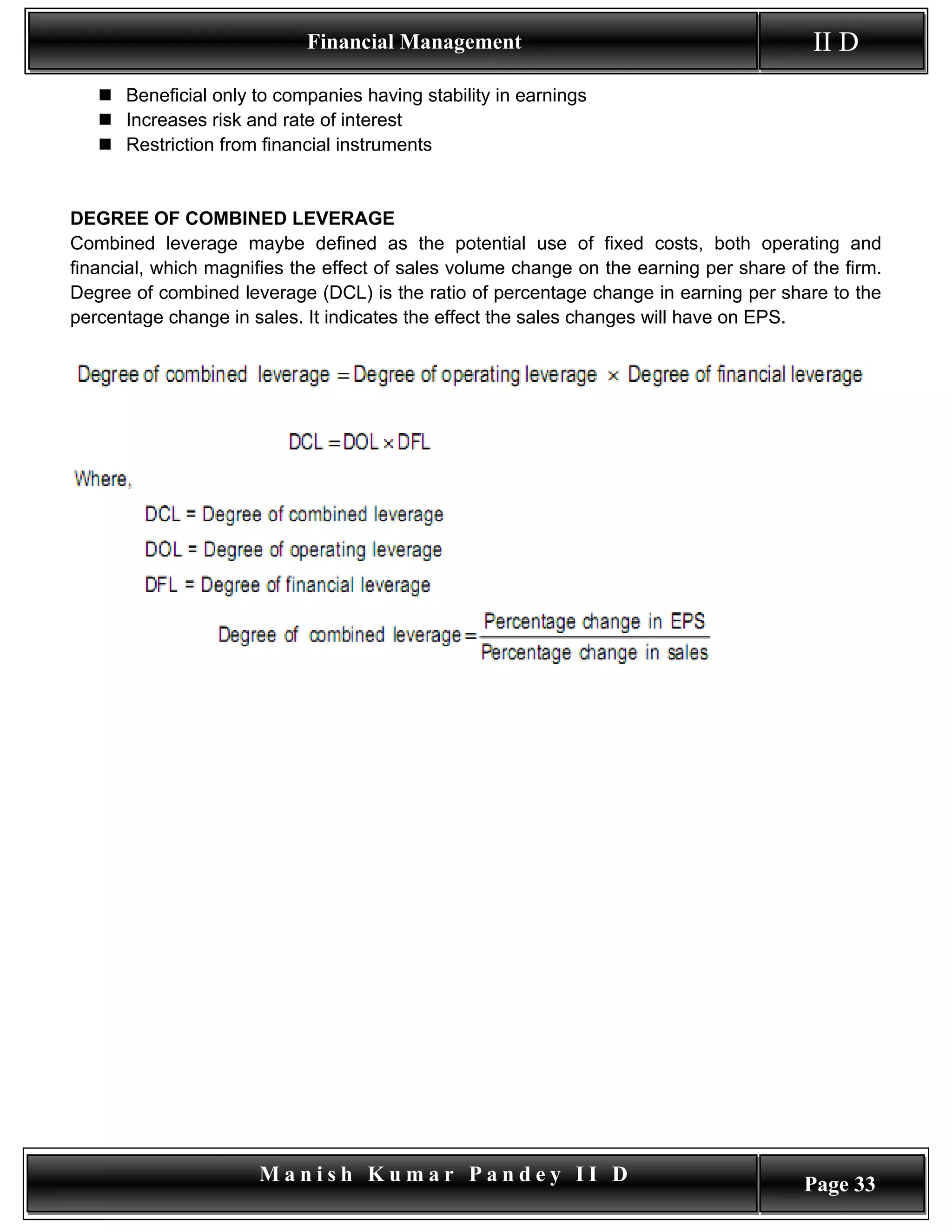 Financial Management                                         II D
    Beneficial only to companies having stability in earnings
    Increases risk and rate of interest
    Restriction from financial instruments


DEGREE OF COMBINED LEVERAGE
Combined leverage maybe defined as the potential use of fixed costs, both operating and
financial, which magnifies the effect of sales volume change on the earning per share of the firm.
Degree of combined leverage (DCL) is the ratio of percentage change in earning per share to the
percentage change in sales. It indicates the effect the sales changes will have on EPS.




                      Manish Kumar Pandey II D                                          Page 33
 