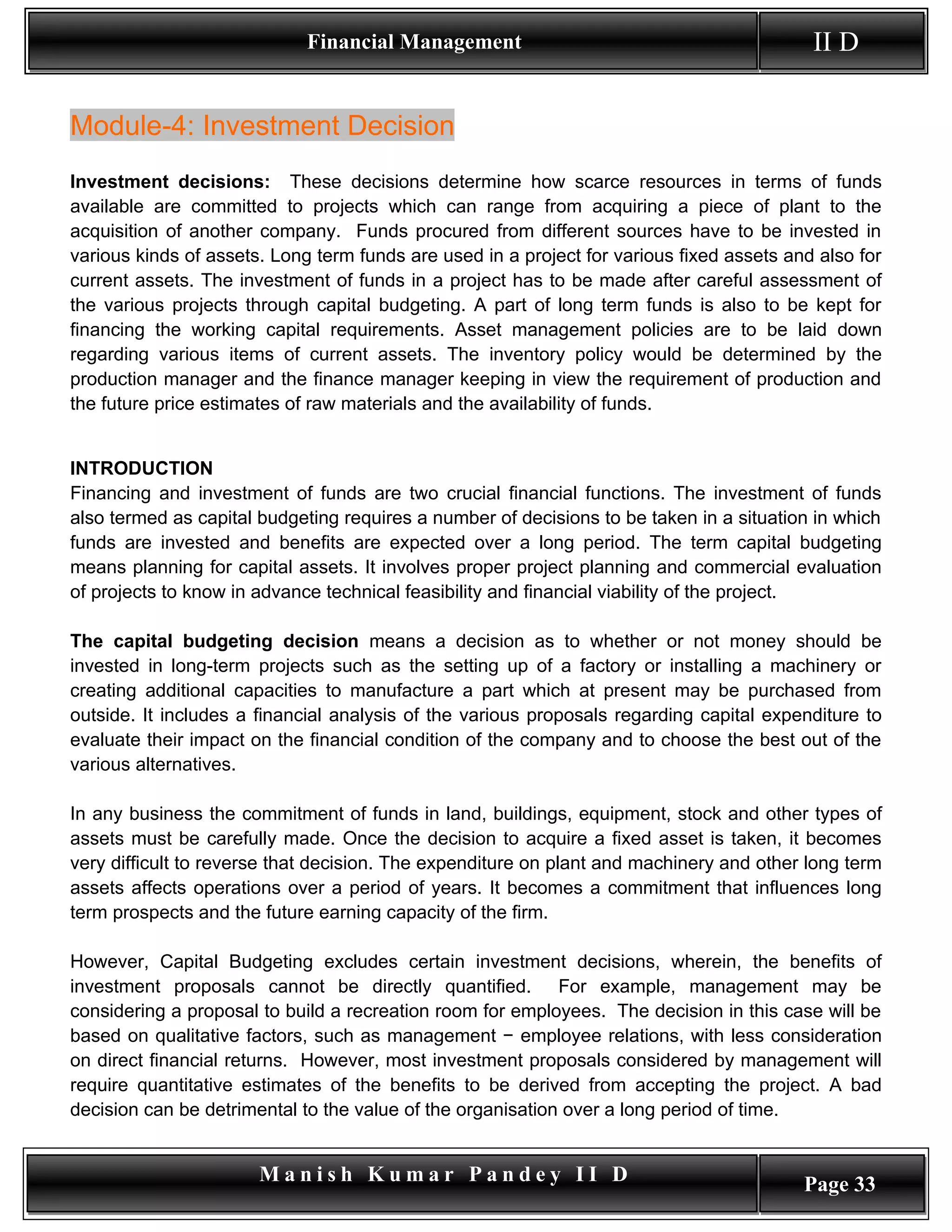Financial Management                                          II D


Module-4: Investment Decision
Investment decisions: These decisions determine how scarce resources in terms of funds
available are committed to projects which can range from acquiring a piece of plant to the
acquisition of another company. Funds procured from different sources have to be invested in
various kinds of assets. Long term funds are used in a project for various fixed assets and also for
current assets. The investment of funds in a project has to be made after careful assessment of
the various projects through capital budgeting. A part of long term funds is also to be kept for
financing the working capital requirements. Asset management policies are to be laid down
regarding various items of current assets. The inventory policy would be determined by the
production manager and the finance manager keeping in view the requirement of production and
the future price estimates of raw materials and the availability of funds.


INTRODUCTION
Financing and investment of funds are two crucial financial functions. The investment of funds
also termed as capital budgeting requires a number of decisions to be taken in a situation in which
funds are invested and benefits are expected over a long period. The term capital budgeting
means planning for capital assets. It involves proper project planning and commercial evaluation
of projects to know in advance technical feasibility and financial viability of the project.

The capital budgeting decision means a decision as to whether or not money should be
invested in long-term projects such as the setting up of a factory or installing a machinery or
creating additional capacities to manufacture a part which at present may be purchased from
outside. It includes a financial analysis of the various proposals regarding capital expenditure to
evaluate their impact on the financial condition of the company and to choose the best out of the
various alternatives.

In any business the commitment of funds in land, buildings, equipment, stock and other types of
assets must be carefully made. Once the decision to acquire a fixed asset is taken, it becomes
very difficult to reverse that decision. The expenditure on plant and machinery and other long term
assets affects operations over a period of years. It becomes a commitment that influences long
term prospects and the future earning capacity of the firm.

However, Capital Budgeting excludes certain investment decisions, wherein, the benefits of
investment proposals cannot be directly quantified. For example, management may be
considering a proposal to build a recreation room for employees. The decision in this case will be
based on qualitative factors, such as management − employee relations, with less consideration
on direct financial returns. However, most investment proposals considered by management will
require quantitative estimates of the benefits to be derived from accepting the project. A bad
decision can be detrimental to the value of the organisation over a long period of time.


                       Manish Kumar Pandey II D                                           Page 33
 