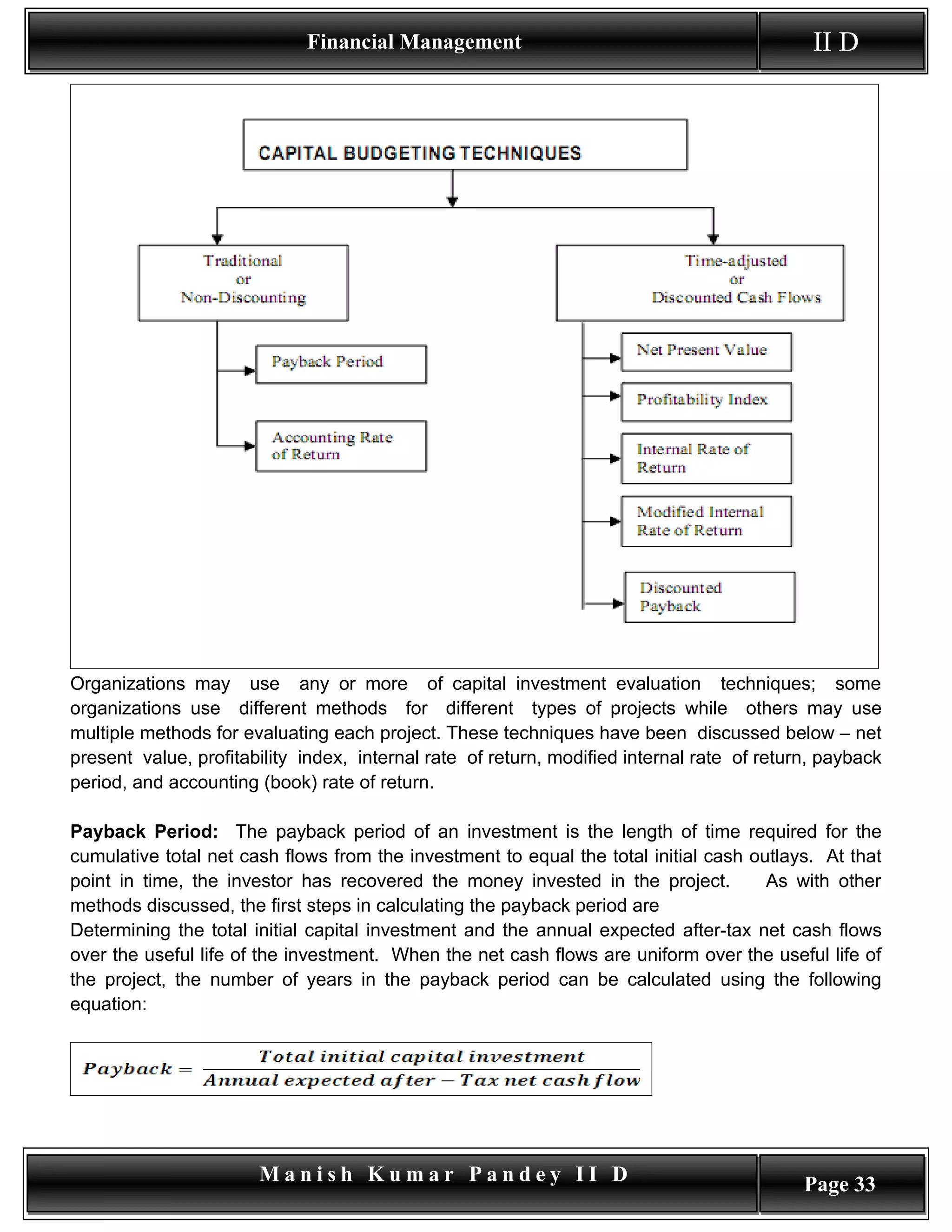 Financial Management                                            II D




Organizations may use any or more of capital investment evaluation techniques; some
organizations use different methods for different types of projects while others may use
multiple methods for evaluating each project. These techniques have been discussed below – net
present value, profitability index, internal rate of return, modified internal rate of return, payback
period, and accounting (book) rate of return.

Payback Period: The payback period of an investment is the length of time required for the
cumulative total net cash flows from the investment to equal the total initial cash outlays. At that
point in time, the investor has recovered the money invested in the project.          As with other
methods discussed, the first steps in calculating the payback period are
Determining the total initial capital investment and the annual expected after-tax net cash flows
over the useful life of the investment. When the net cash flows are uniform over the useful life of
the project, the number of years in the payback period can be calculated using the following
equation:




                       Manish Kumar Pandey II D                                             Page 33
 