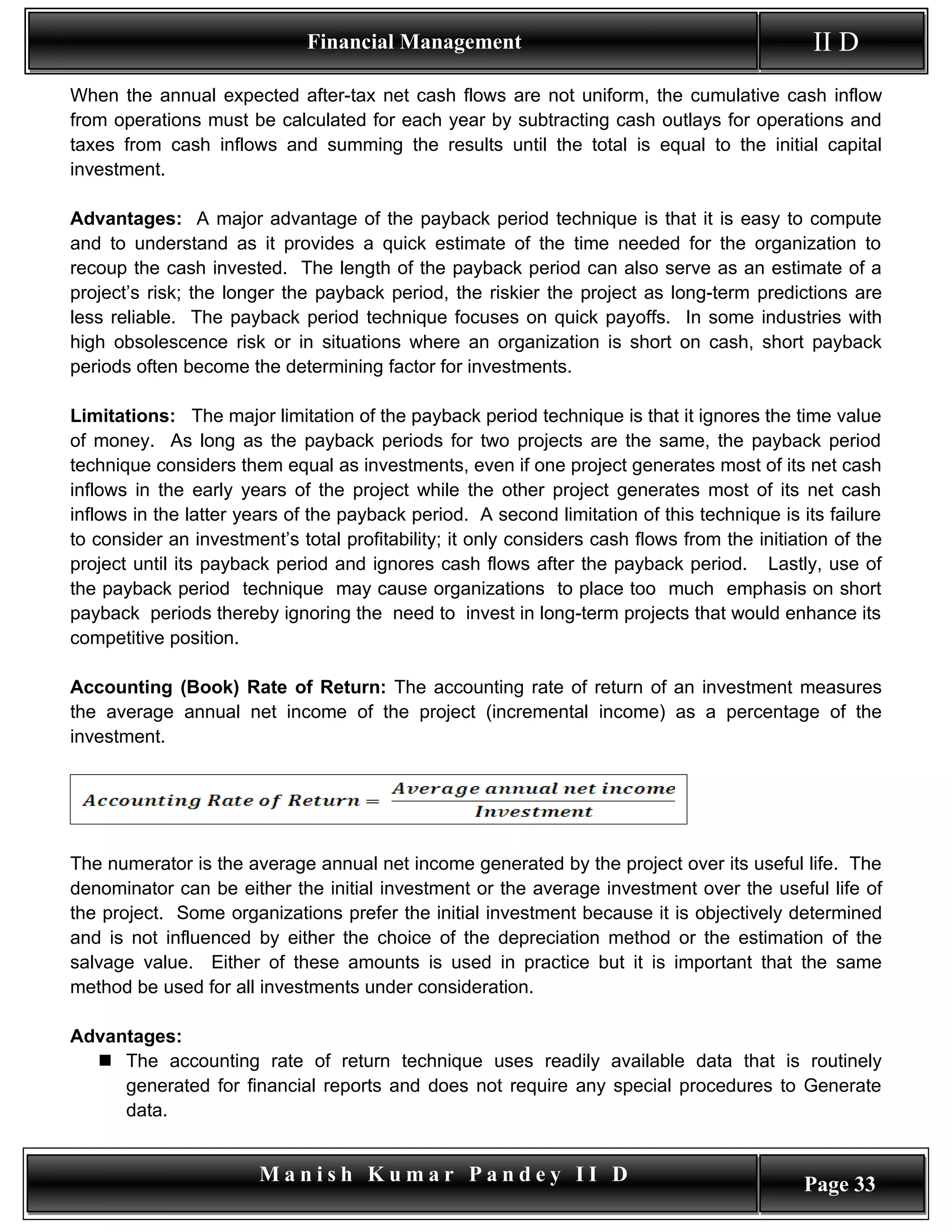Financial Management                                             II D
When the annual expected after-tax net cash flows are not uniform, the cumulative cash inflow
from operations must be calculated for each year by subtracting cash outlays for operations and
taxes from cash inflows and summing the results until the total is equal to the initial capital
investment.

Advantages: A major advantage of the payback period technique is that it is easy to compute
and to understand as it provides a quick estimate of the time needed for the organization to
recoup the cash invested. The length of the payback period can also serve as an estimate of a
project’s risk; the longer the payback period, the riskier the project as long-term predictions are
less reliable. The payback period technique focuses on quick payoffs. In some industries with
high obsolescence risk or in situations where an organization is short on cash, short payback
periods often become the determining factor for investments.

Limitations: The major limitation of the payback period technique is that it ignores the time value
of money. As long as the payback periods for two projects are the same, the payback period
technique considers them equal as investments, even if one project generates most of its net cash
inflows in the early years of the project while the other project generates most of its net cash
inflows in the latter years of the payback period. A second limitation of this technique is its failure
to consider an investment’s total profitability; it only considers cash flows from the initiation of the
project until its payback period and ignores cash flows after the payback period. Lastly, use of
the payback period technique may cause organizations to place too much emphasis on short
payback periods thereby ignoring the need to invest in long-term projects that would enhance its
competitive position.

Accounting (Book) Rate of Return: The accounting rate of return of an investment measures
the average annual net income of the project (incremental income) as a percentage of the
investment.




The numerator is the average annual net income generated by the project over its useful life. The
denominator can be either the initial investment or the average investment over the useful life of
the project. Some organizations prefer the initial investment because it is objectively determined
and is not influenced by either the choice of the depreciation method or the estimation of the
salvage value. Either of these amounts is used in practice but it is important that the same
method be used for all investments under consideration.

Advantages:
   The accounting rate of return technique uses readily available data that is routinely
     generated for financial reports and does not require any special procedures to Generate
     data.


                        Manish Kumar Pandey II D                                             Page 33
 