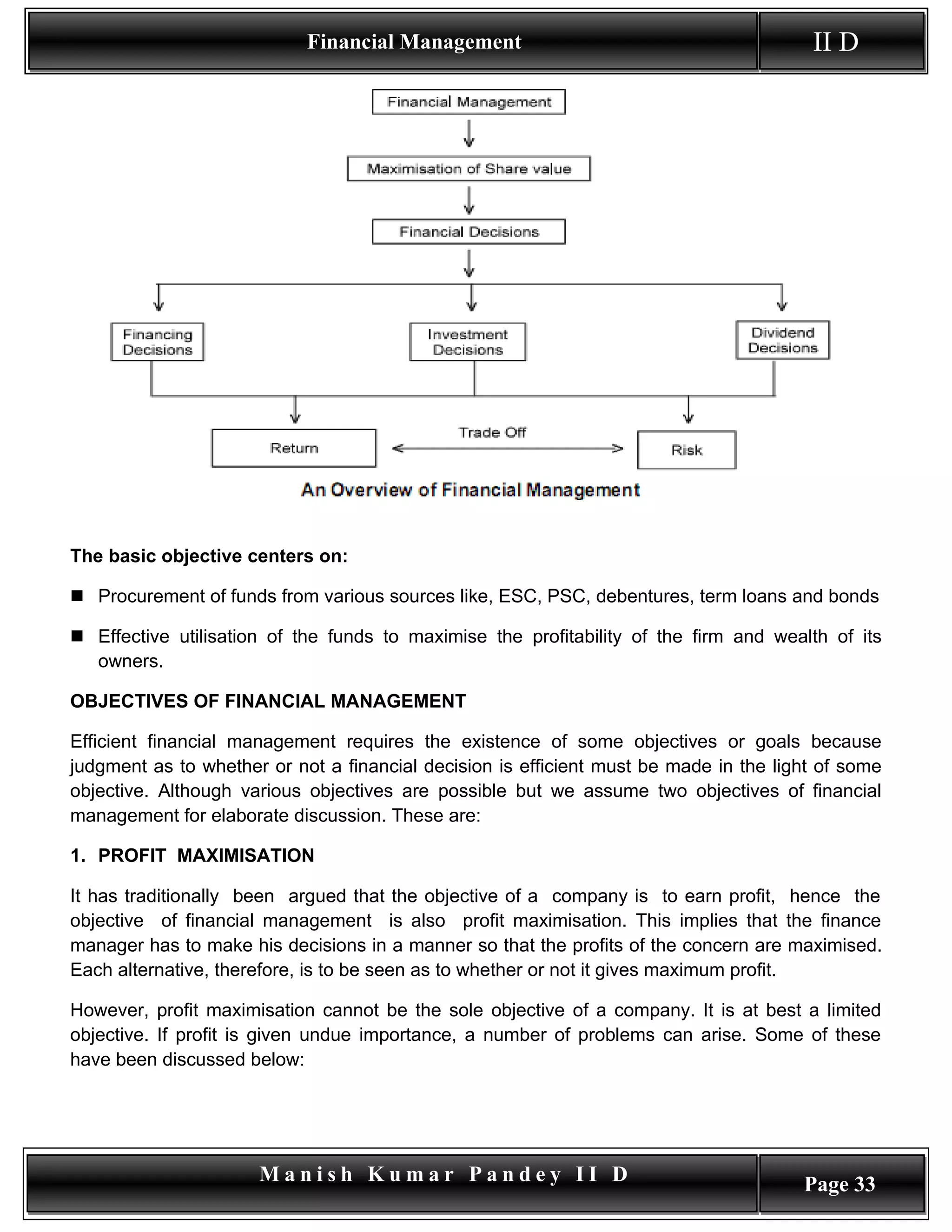 Financial Management                                        II D




The basic objective centers on:

 Procurement of funds from various sources like, ESC, PSC, debentures, term loans and bonds

 Effective utilisation of the funds to maximise the profitability of the firm and wealth of its
  owners.

OBJECTIVES OF FINANCIAL MANAGEMENT

Efficient financial management requires the existence of some objectives or goals because
judgment as to whether or not a financial decision is efficient must be made in the light of some
objective. Although various objectives are possible but we assume two objectives of financial
management for elaborate discussion. These are:

1. PROFIT MAXIMISATION

It has traditionally been argued that the objective of a company is to earn profit, hence the
objective of financial management is also profit maximisation. This implies that the finance
manager has to make his decisions in a manner so that the profits of the concern are maximised.
Each alternative, therefore, is to be seen as to whether or not it gives maximum profit.

However, profit maximisation cannot be the sole objective of a company. It is at best a limited
objective. If profit is given undue importance, a number of problems can arise. Some of these
have been discussed below:




                      Manish Kumar Pandey II D                                         Page 33
 