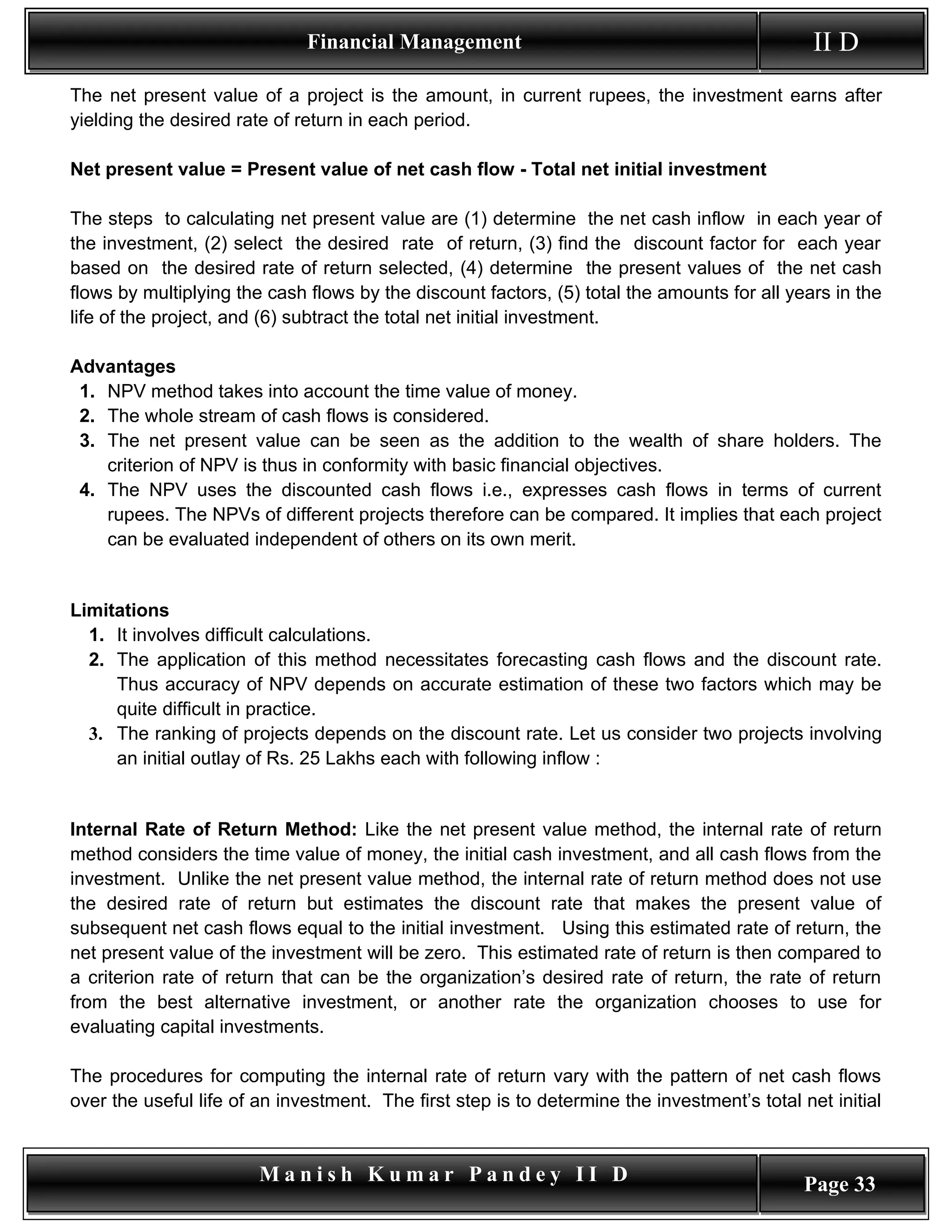 Financial Management                                             II D
The net present value of a project is the amount, in current rupees, the investment earns after
yielding the desired rate of return in each period.

Net present value = Present value of net cash flow - Total net initial investment

The steps to calculating net present value are (1) determine the net cash inflow in each year of
the investment, (2) select the desired rate of return, (3) find the discount factor for each year
based on the desired rate of return selected, (4) determine the present values of the net cash
flows by multiplying the cash flows by the discount factors, (5) total the amounts for all years in the
life of the project, and (6) subtract the total net initial investment.

Advantages
 1. NPV method takes into account the time value of money.
 2. The whole stream of cash flows is considered.
 3. The net present value can be seen as the addition to the wealth of share holders. The
    criterion of NPV is thus in conformity with basic financial objectives.
 4. The NPV uses the discounted cash flows i.e., expresses cash flows in terms of current
    rupees. The NPVs of different projects therefore can be compared. It implies that each project
    can be evaluated independent of others on its own merit.


Limitations
  1. It involves difficult calculations.
  2. The application of this method necessitates forecasting cash flows and the discount rate.
     Thus accuracy of NPV depends on accurate estimation of these two factors which may be
     quite difficult in practice.
  3. The ranking of projects depends on the discount rate. Let us consider two projects involving
     an initial outlay of Rs. 25 Lakhs each with following inflow :


Internal Rate of Return Method: Like the net present value method, the internal rate of return
method considers the time value of money, the initial cash investment, and all cash flows from the
investment. Unlike the net present value method, the internal rate of return method does not use
the desired rate of return but estimates the discount rate that makes the present value of
subsequent net cash flows equal to the initial investment. Using this estimated rate of return, the
net present value of the investment will be zero. This estimated rate of return is then compared to
a criterion rate of return that can be the organization’s desired rate of return, the rate of return
from the best alternative investment, or another rate the organization chooses to use for
evaluating capital investments.

The procedures for computing the internal rate of return vary with the pattern of net cash flows
over the useful life of an investment. The first step is to determine the investment’s total net initial


                        Manish Kumar Pandey II D                                              Page 33
 