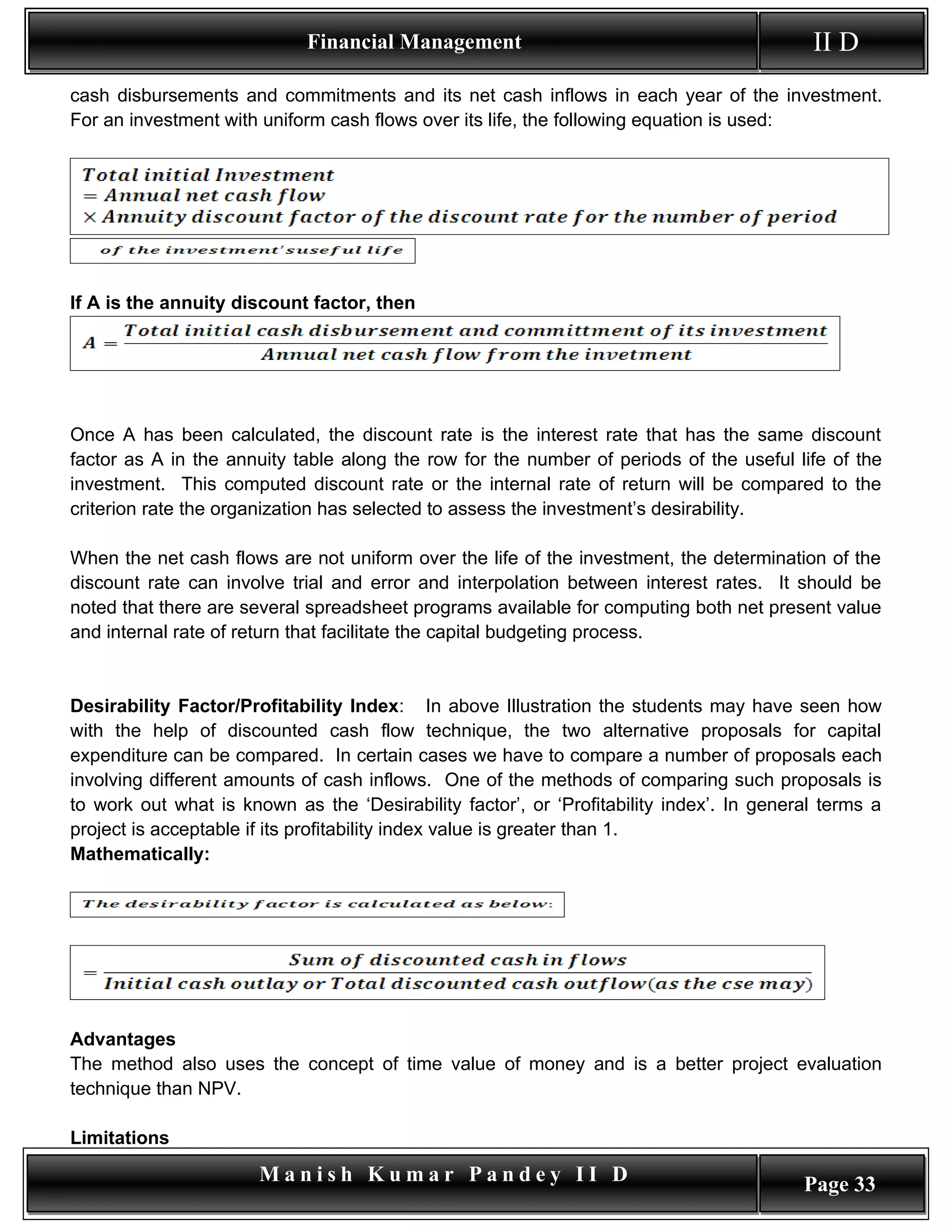 Financial Management                                          II D
cash disbursements and commitments and its net cash inflows in each year of the investment.
For an investment with uniform cash flows over its life, the following equation is used:




If A is the annuity discount factor, then




Once A has been calculated, the discount rate is the interest rate that has the same discount
factor as A in the annuity table along the row for the number of periods of the useful life of the
investment. This computed discount rate or the internal rate of return will be compared to the
criterion rate the organization has selected to assess the investment’s desirability.

When the net cash flows are not uniform over the life of the investment, the determination of the
discount rate can involve trial and error and interpolation between interest rates. It should be
noted that there are several spreadsheet programs available for computing both net present value
and internal rate of return that facilitate the capital budgeting process.


Desirability Factor/Profitability Index: In above Illustration the students may have seen how
with the help of discounted cash flow technique, the two alternative proposals for capital
expenditure can be compared. In certain cases we have to compare a number of proposals each
involving different amounts of cash inflows. One of the methods of comparing such proposals is
to work out what is known as the ‘Desirability factor’, or ‘Profitability index’. In general terms a
project is acceptable if its profitability index value is greater than 1.
Mathematically:




Advantages
The method also uses the concept of time value of money and is a better project evaluation
technique than NPV.

Limitations
                       Manish Kumar Pandey II D                                           Page 33
 