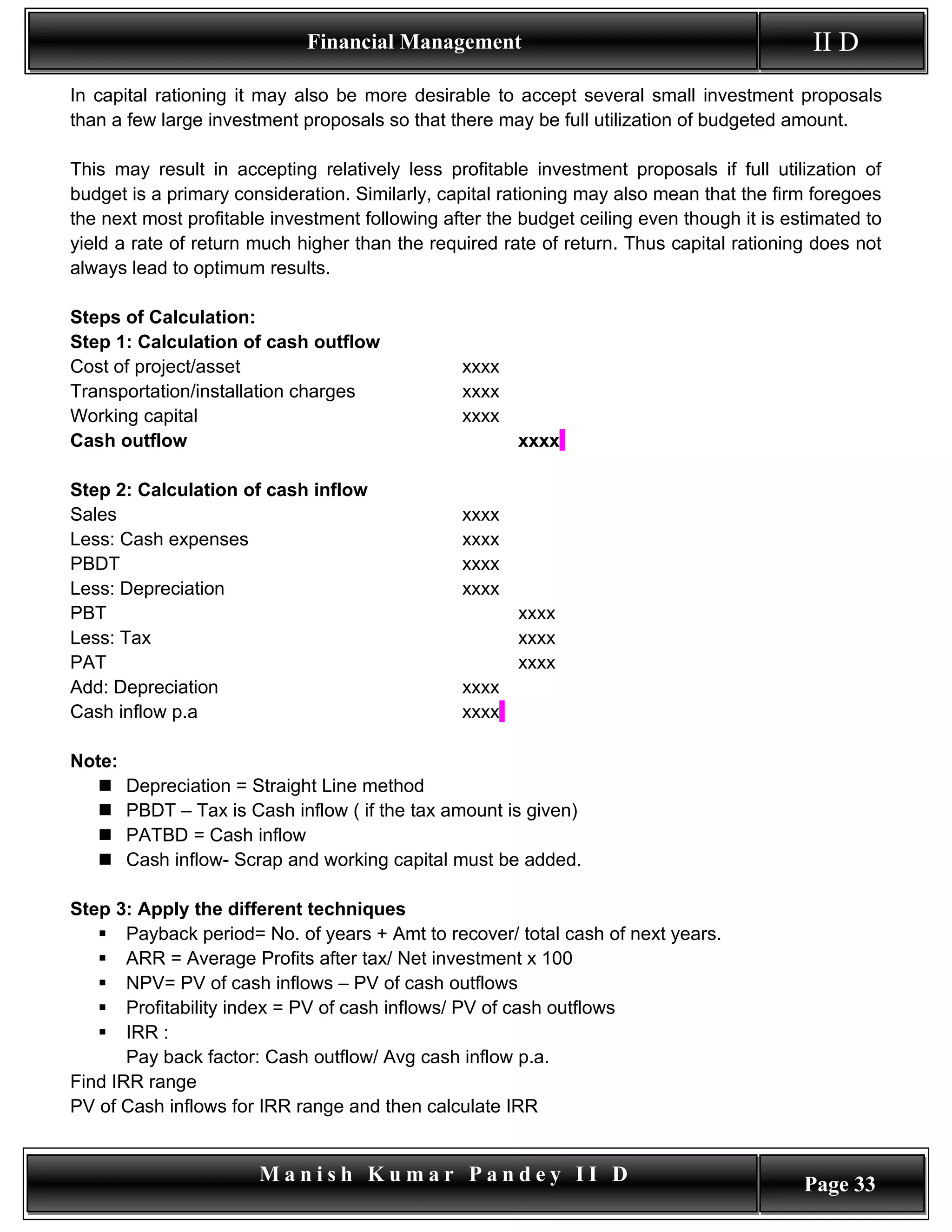 Financial Management                                           II D
In capital rationing it may also be more desirable to accept several small investment proposals
than a few large investment proposals so that there may be full utilization of budgeted amount.

This may result in accepting relatively less profitable investment proposals if full utilization of
budget is a primary consideration. Similarly, capital rationing may also mean that the firm foregoes
the next most profitable investment following after the budget ceiling even though it is estimated to
yield a rate of return much higher than the required rate of return. Thus capital rationing does not
always lead to optimum results.

Steps of Calculation:
Step 1: Calculation of cash outflow
Cost of project/asset                           xxxx
Transportation/installation charges             xxxx
Working capital                                 xxxx
Cash outflow                                           xxxx

Step 2: Calculation of cash inflow
Sales                                           xxxx
Less: Cash expenses                             xxxx
PBDT                                            xxxx
Less: Depreciation                              xxxx
PBT                                                    xxxx
Less: Tax                                              xxxx
PAT                                                    xxxx
Add: Depreciation                               xxxx
Cash inflow p.a                                 xxxx

Note:
       Depreciation = Straight Line method
       PBDT – Tax is Cash inflow ( if the tax amount is given)
       PATBD = Cash inflow
       Cash inflow- Scrap and working capital must be added.

Step 3: Apply the different techniques
    Payback period= No. of years + Amt to recover/ total cash of next years.
    ARR = Average Profits after tax/ Net investment x 100
    NPV= PV of cash inflows – PV of cash outflows
    Profitability index = PV of cash inflows/ PV of cash outflows
    IRR :
       Pay back factor: Cash outflow/ Avg cash inflow p.a.
Find IRR range
PV of Cash inflows for IRR range and then calculate IRR


                        Manish Kumar Pandey II D                                           Page 33
 