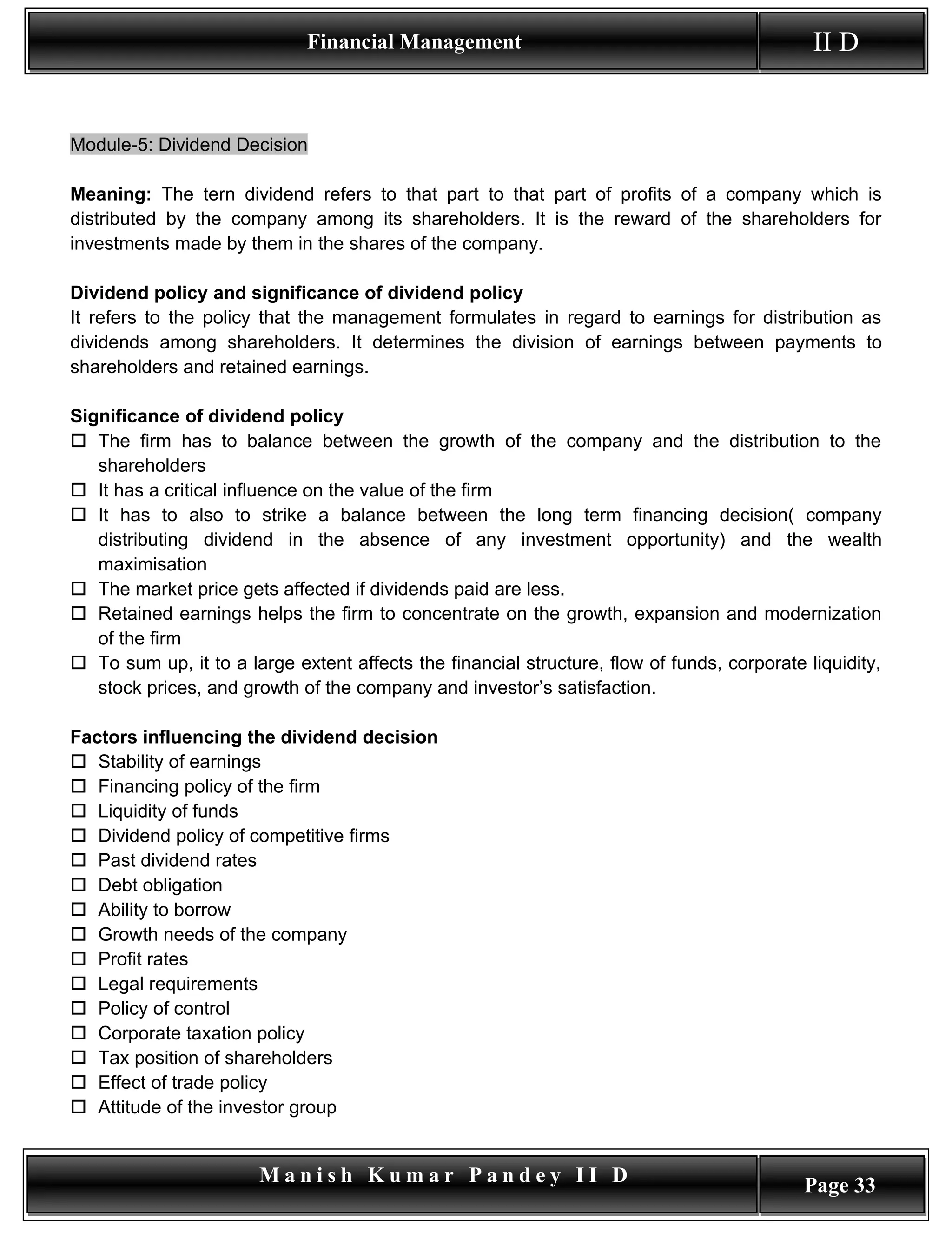 Financial Management                                            II D


Module-5: Dividend Decision

Meaning: The tern dividend refers to that part to that part of profits of a company which is
distributed by the company among its shareholders. It is the reward of the shareholders for
investments made by them in the shares of the company.

Dividend policy and significance of dividend policy
It refers to the policy that the management formulates in regard to earnings for distribution as
dividends among shareholders. It determines the division of earnings between payments to
shareholders and retained earnings.

Significance of dividend policy
 The firm has to balance between the growth of the company and the distribution to the
   shareholders
 It has a critical influence on the value of the firm
 It has to also to strike a balance between the long term financing decision( company
   distributing dividend in the absence of any investment opportunity) and the wealth
   maximisation
 The market price gets affected if dividends paid are less.
 Retained earnings helps the firm to concentrate on the growth, expansion and modernization
   of the firm
 To sum up, it to a large extent affects the financial structure, flow of funds, corporate liquidity,
   stock prices, and growth of the company and investor’s satisfaction.

Factors influencing the dividend decision
 Stability of earnings
 Financing policy of the firm
 Liquidity of funds
 Dividend policy of competitive firms
 Past dividend rates
 Debt obligation
 Ability to borrow
 Growth needs of the company
 Profit rates
 Legal requirements
 Policy of control
 Corporate taxation policy
 Tax position of shareholders
 Effect of trade policy
 Attitude of the investor group


                       Manish Kumar Pandey II D                                             Page 33
 
