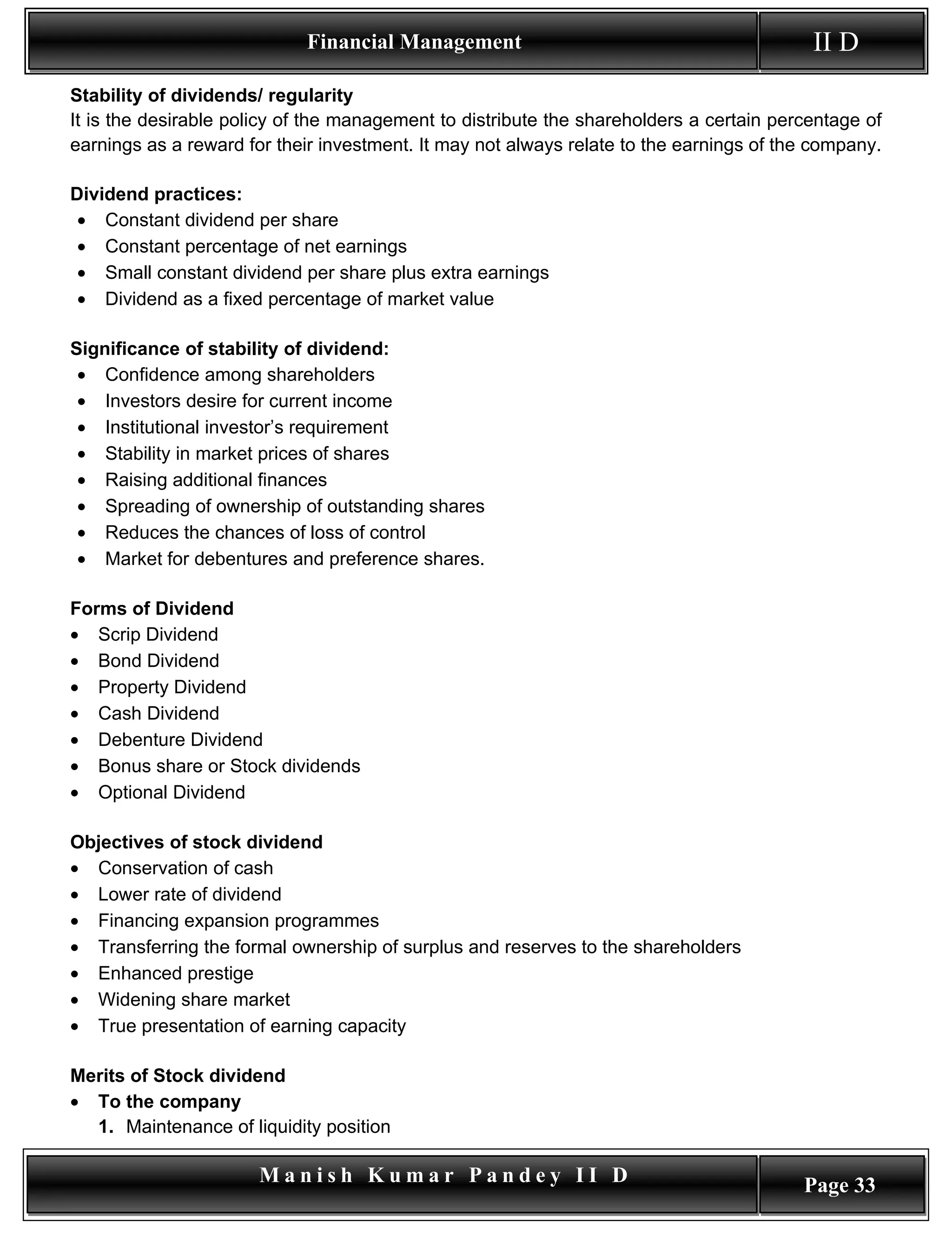 Financial Management                                          II D
Stability of dividends/ regularity
It is the desirable policy of the management to distribute the shareholders a certain percentage of
earnings as a reward for their investment. It may not always relate to the earnings of the company.

Dividend practices:
 • Constant dividend per share
 • Constant percentage of net earnings
 • Small constant dividend per share plus extra earnings
 • Dividend as a fixed percentage of market value

Significance of stability of dividend:
 • Confidence among shareholders
 • Investors desire for current income
 • Institutional investor’s requirement
 • Stability in market prices of shares
 • Raising additional finances
 • Spreading of ownership of outstanding shares
 • Reduces the chances of loss of control
 • Market for debentures and preference shares.

Forms of Dividend
• Scrip Dividend
• Bond Dividend
• Property Dividend
• Cash Dividend
• Debenture Dividend
• Bonus share or Stock dividends
• Optional Dividend

Objectives of stock dividend
• Conservation of cash
• Lower rate of dividend
• Financing expansion programmes
• Transferring the formal ownership of surplus and reserves to the shareholders
• Enhanced prestige
• Widening share market
• True presentation of earning capacity

Merits of Stock dividend
• To the company
  1. Maintenance of liquidity position

                       Manish Kumar Pandey II D                                          Page 33
 